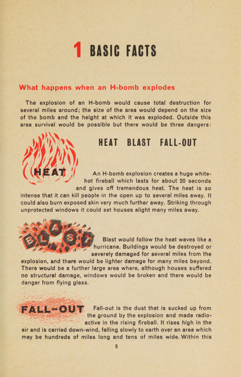1 BASIC FACTS What happens. when an H-bomb explodes The explosion of an H-bomb would cause total destruction for several miles around; the size of the area would depend on the size of the bomb and the height at which it was exploded. Outside this area survival would be possible but there would be three dangers: aN HEAT BLAST FALL-OUT T | ' An H-bomb explosion creates a huge white- Py hot fireball which lasts for about 20 seconds and gives off tremendous heat. The heat is so intense that it can kill people in the open up to several miles away. It could also burn exposed skin very much further away. Striking through unprotected windows it could set houses alight many miles away.    Blast would follow the heat waves like a ‘hurricane. Buildings would be destroyed or severely damaged for several miles from the explosion, and there would be lighter damage for many miles beyond. There would be a further large area where, although houses suffered no structural damage, windows would be broken and there would be danger from flying glass. Fall-out is the dust that is sucked up from » the ground by the explosion and made radio- : Se a4 if aetiie a tie rising fireball. It rises high in the air ata is carried down-wind, falling slowly to earth over an area which may be hundreds of miles long and tens of miles wide. Within this 