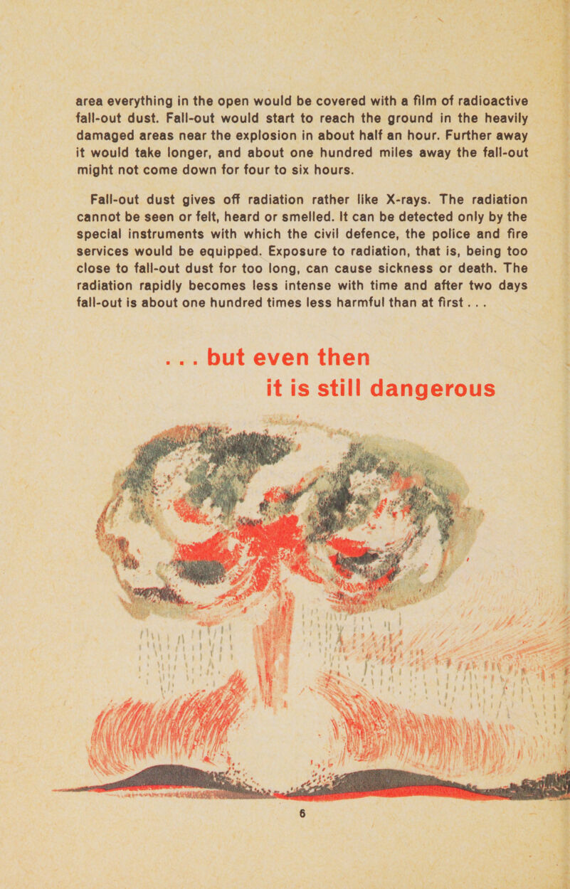area everything in the open would be covered with a film of radioactive fall-out dust. Fall-out would start to reach the ground in the heavily damaged areas near the explosion in about half an hour. Further away might not come down for four to six hours. Fall-out dust gives off radiation rather like X-rays. The radiation cannot be seen or felt, heard or smelled. It can be detected only by the special instruments with which the civil defence, the police and fire services would be equipped. Exposure to radiation, that is, being too close to fall-out dust for too long, can cause sickness or death. The radiation rapidly becomes less intense with time and after two days fall-out is about one hundred times less harmful than at first... ... but even then it is still dangerous f Mesitisoatig an . a whit, i Th * 9% Hy! 4 Hes iy Veta : bn a ee      * a La? ap ott, ae ee 2