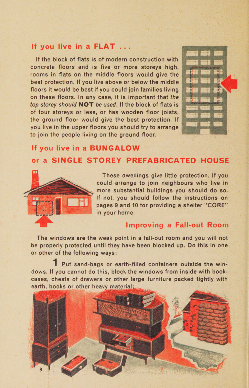 If the block of flats is of modern construction with concrete floors and is five or more storeys high, © rooms in flats on the middle floors would give the |) best protection. If you live above or below the middle | floors it would be best if you could join families living on these floors. In any case, it is important that the - top storey should NOT be used. If the block of flats is ~™ of four storeys or less, or has wooden floor joists, |» the ground floor would give the best protection. If &gt; aim you live in the upper floors you should try to arrange | suum to join the people living on the ground floor. a If you live ina BUNGALOW or a SINGLE STOREY PREFABRICATED HOUSE  These dwellings give little protection. If you could arrange to join neighbours who live in =... more substantial buildings you should do so. If not, you should follow the instructions on pages 9 and 10 for providing a shelter “CORE” in your home.  Improving a Fall-out i The windows are the weak point in a tall-out room and you will not be properly protected until they have been blocked up. Do this in one or other of the following ways: 1 Put sand-bags or earth-filled containers outside the win- dows. If you cannot do this, block the windows from inside with book- cases, chests of drawers or other large furniture packed ven with earth, books or other nea material;  