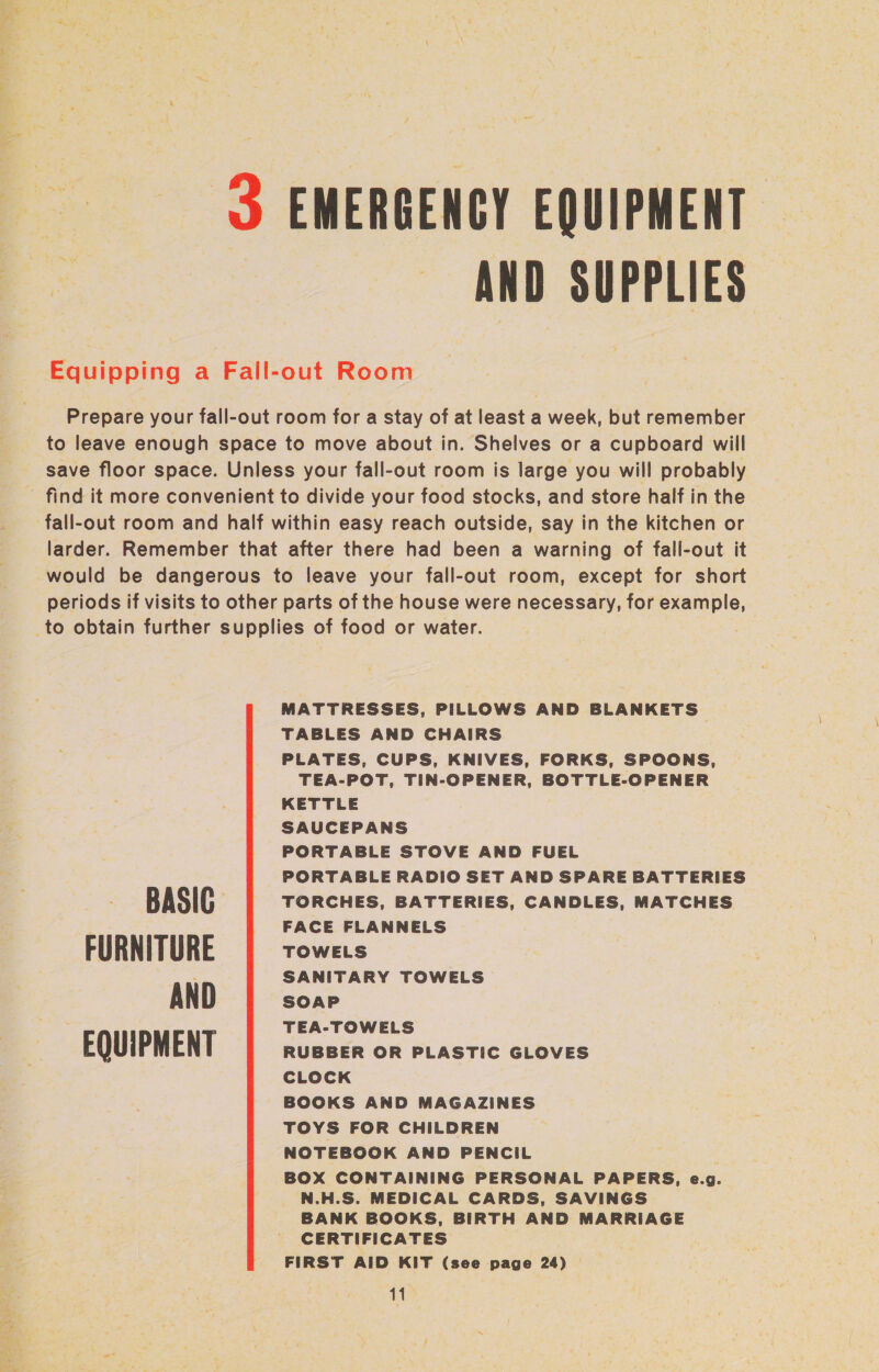 Ber AND SUPPLIES FURNITURE AND EQUIPMENT MATTRESSES, PILLOWS AND BLANKETS. TABLES AND CHAIRS PLATES, CUPS, KNIVES, FORKS, SPOONS, TEA-POT, TIN-OPENER, BOTTLE-OPENER KETTLE SAUCEPANS PORTABLE STOVE AND FUEL PORTABLE RADIO SET AND SPARE BATTERIES TORCHES, BATTERIES, CANDLES, MATCHES FACE FLANNELS TOWELS SANITARY TOWELS SOAP TEA-TOWELS RUBBER OR PLASTIC GLOVES CLOCK BOOKS AND MAGAZINES TOYS FOR CHILDREN NOTEBOOK AND PENCIL BOX CONTAINING PERSONAL PAPERS, e.g. N.H.S. MEDICAL CARDS, SAVINGS BANK BOOKS, BIRTH AND MARRIAGE CERTIFICATES FIRST AID KIT (see page 24)