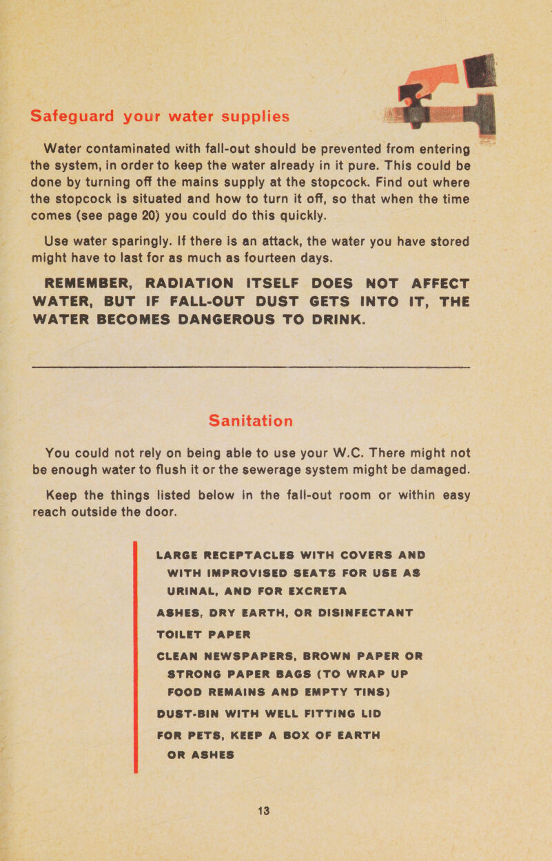 Safeguard your water supplies Ee Water contaminated with fall-out should be prevented from entering the system, in order to keep the water already in it pure. This could be _ done by turning off the mains supply at the stopcock. Find out where the stopcock is situated and how to turn it off, so that when the time comes (see page 20) you could do this quickly. Use water sparingly. If there is an attack, the water you have stored might have to last for as much as fourteen days. REMEMBER, RADIATION ITSELF DOES NOT AFFECT WATER, BUT IF FALL-OUT DUST GETS INTO IT, THE WATER BECOMES DANGEROUS TO DRINK. Sanitation You could not rely on being able to use your W.C. There might not be enough water to flush it or the sewerage system might be damaged. Keep the things listed below in the fall-out room or within easy reach outside the door. LARGE RECEPTACLES WITH COVERS AND WITH IMPROVISED SEATS FOR USE AS URINAL, AND FOR EXCRETA ASHES, DRY EARTH, OR DISINFECTANT TOILET PAPER CLEAN NEWSPAPERS, BROWN PAPER OR STRONG PAPER BAGS (TO WRAP UP FOOD REMAINS AND EMPTY TINS) DUST-BIN WITH WELL FITTING LID FOR PETS, KEEP A BOX OF EARTH OR ASHES