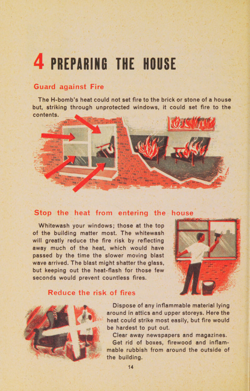4 PREPARING THE HOUSE — The H-bomb's heat could not set fire to the brick or stone of a house contents.  Whitewash your windows; those at the top of the building matter most. The whitewash will greatly reduce the fire risk by reflecting away much of the heat, which would have passed by the time the slower moving blast wave arrived. The blast might shatter the glass, but keeping out the heat-flash for those few seconds would prevent countless fires. Reduce the risk of fires around in attics and upper storeys. Here the ‘'* heat could strike most easily, but fire would be hardest to put out. Clear away newspapers and magazines. Get rid of boxes, firewood and inflam-  the building. 