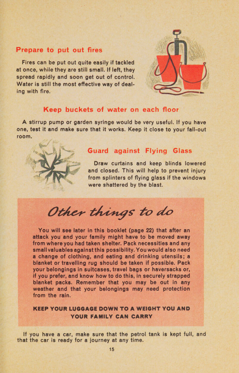 Fires can be put out quite easily if tackled at once, while they are still small. If left, they spread rapidly and soon get out of control. Water is still the most effective way of deal- ing with fire.  Keep buckets of water on each floor A stirrup pump or garden syringe would be very useful. If you have one, test it and make sure that it works. Keep it close to your fall-out room. Guard against Flying Glass Draw curtains and keep blinds lowered and closed. This will help to prevent injury from splinters of flying glass if the windows were shattered by the blast.        . You will see later in this ioentat cage 22) that after an attack you and your family might have to be moved away © from where you had taken shelter. Pack necessities and any | small valuables against this possibility. You would also need ae change of clothing, and eating and drinking utensils; a anket or travelling rug should be taken if possible. Pack your belongings in suitcases, travel bags or haversacks or, _ f you prefer, and know how to do this, in securely strapped Page blanket packs. Remember that you may be out in any -_-weather and that your belongings: may need protpesan 3 a o from the rain. . | Sour on KEEP YOUR LUGGAGE DOWN TOA WEIGHT you AND . . , YOUR FAMILY CAN CARRY _ . If you have a car, make sure that the petrol tank is kept full, and that the car is ready for a journey at any time.