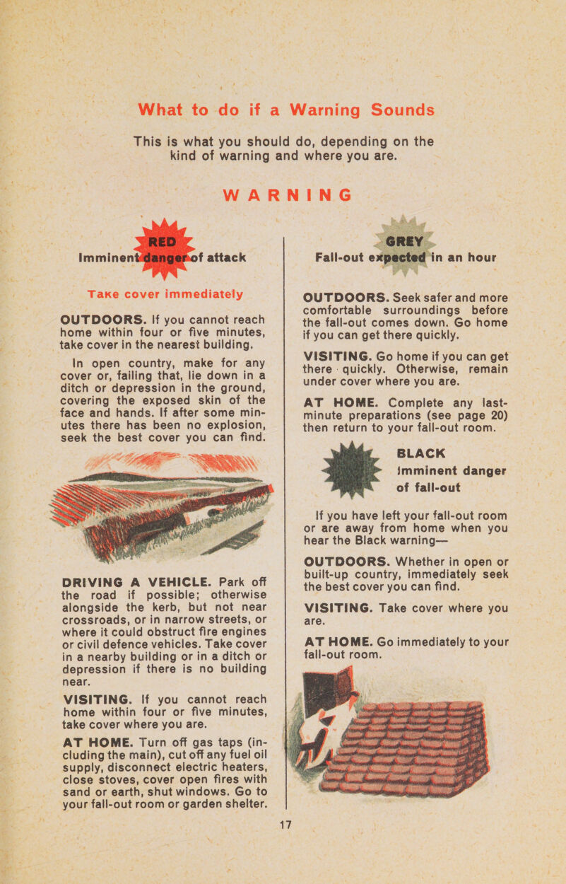 \ ‘    Imminen f attack Take cover immediately OUTDOORS. If you cannot reach home within four or five minutes, In open country, make for any cover or, failing that, lie down in a ditch or depression in the ground, covering the exposed skin of the face and hands. If after some min- utes there has been no explosion, seek the best cover you can find.  DRIVING A VEHICLE. Park off the road if possibile; otherwise alongside the kerb, but not near crossroads, or in narrow streets, or where it could obstruct fire engines or civil defence vehicles. Take cover in a nearby building or in a ditch or depression if there is no building near. VISITING. If you cannot reach home within four or five minutes, take cover where you are. cluding the main), cut off any fuel oil supply, disconnect electric heaters, sand or earth, shut windows. Go to your fall-out room or garden shelter.  Sh Fall-out expe din an hour OUTDOORS. Seek safer and more comfortable surroundings before the fall-out comes down. Go home if you can get there quickly. VISITING. Go home if you can get there quickly. Otherwise, remain under cover where you are. AT HOME. Complete any last- minute preparations (see page 20) then return to your fall-out room. BLACK imminent danger of fall-out  if you have left your fall-out room or are away from home when you hear the Black warning— OUTDOORS. Whether in open or built-up country, immediately seek the best cover you can find. VISITING. Take cover where you are. AT HOME. Go immediately to your fall-out room. 