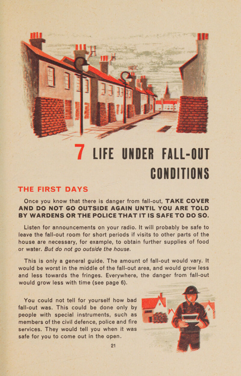 7 LIFE UNDER FALL-OUT CONDITIONS — THE FIRST DAYS Once you know that there is danger from fall-out, TAKE COVER AND DO NOT GO OUTSIDE AGAIN UNTIL YOU ARE TOLD BY WARDENS OR THE POLICE THAT IT IS SAFE TO DO SO. Listen for announcements on your radio. It will probably be safe to leave the fall-out room for short periods if visits to other parts of the house are necessary, for example, to obtain further supplies of food or water. But do not go outside the house. This is only a general guide. The amount of fall-out would vary. It would be worst in the middle of the fall-out area, and would grow less and less towards the fringes. Everywhere, the danger from fall-out would grow less with time (see page 6). You could not tell for yourself how bad fall-out was. This could be done only by people with special instruments, such as members of the civil defence, police and fire services. They would tell you when it was safe for you to come out in the open.