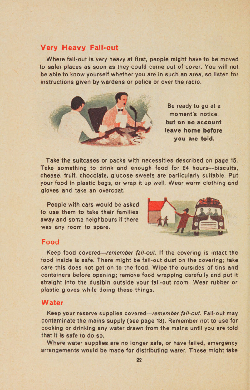 Very Heavy Fall-out Where fall-out is very heavy at first, people might have to be moved to safer places as soon as they could come out of cover. You will not be able to know yourself whether you are in such an area, so listen for instructions given by wardens or police or over the radio. Be ready to go ata moment's notice, but on no account leave home before you are told.  Take the suitcases or packs with necessities described on page 15. Take something to drink and enough food for 24 hours—biscuits, cheese, fruit, chocolate, glucose sweets are particularly suitable. Put your food in plastic bags, or wrap it up well. Wear warm clothing and gloves and take an overcoat. People with cars would be asked to use them to take their families away and some neighbours if there was any room to spare.  Food Keep food covered—remember fall-out. If the covering is intact the food inside is safe. There might be fall-out dust on the covering; take care this does not get on to the food. Wipe the outsides of tins and containers before opening; remove food wrapping carefully and put it straight into the dustbin outside your fall-out room. Wear rubber or plastic gloves while doing these things. Water Keep your reserve supplies covered—remember fall-out. Fall-out may contaminate the mains supply (see page 13). Remember not to use for cooking or drinking any water drawn from the mains until you are told that it is safe to do so. Where water supplies are no longer safe, or have failed, emergency arrangements would be made for distributing water. These might take