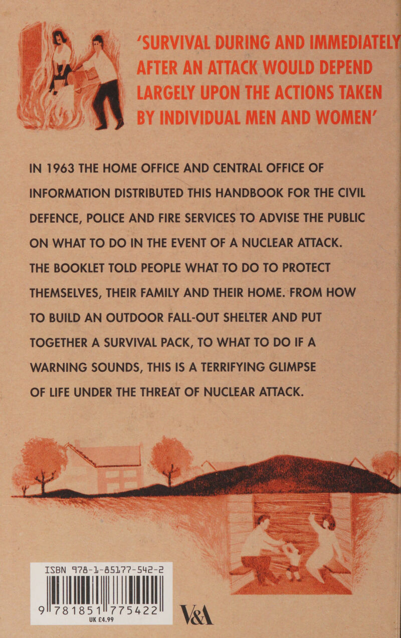  “SURVIVAL DURING AND IMMEDIATEL AFTER AN ATTACK WOULD DEPEND LARGELY UPON THE ACTIONS TAKEN BY INDIVIDUAL MEN AND WOMEN’  IN 1963 THE HOME OFFICE AND CENTRAL OFFICE OF INFORMATION DISTRIBUTED THIS HANDBOOK FOR THE CIVIL DEFENCE, POLICE AND FIRE SERVICES TO ADVISE THE PUBLIC ON WHAT TO DO IN THE EVENT OF A NUCLEAR ATTACK. THE BOOKLET TOLD PEOPLE WHAT TO DO TO PROTECT THEMSELVES, THEIR FAMILY AND THEIR HOME. FROM HOW TO BUILD AN OUTDOOR FALL-OUT SHELTER AND PUT TOGETHER A SURVIVAL PACK, TO WHAT TO DO IF A WARNING SOUNDS, THIS IS A TERRIFYING GLIMPSE OF LIFE UNDER THE THREAT OF NUCLEAR ATTACK. Oe ee ee a eT ee ee ee ae   74- 's 85177-542- A, ne 1 te Si3 y ¥ 3 Ly Rs sae a ak : BS (Cane? ates            