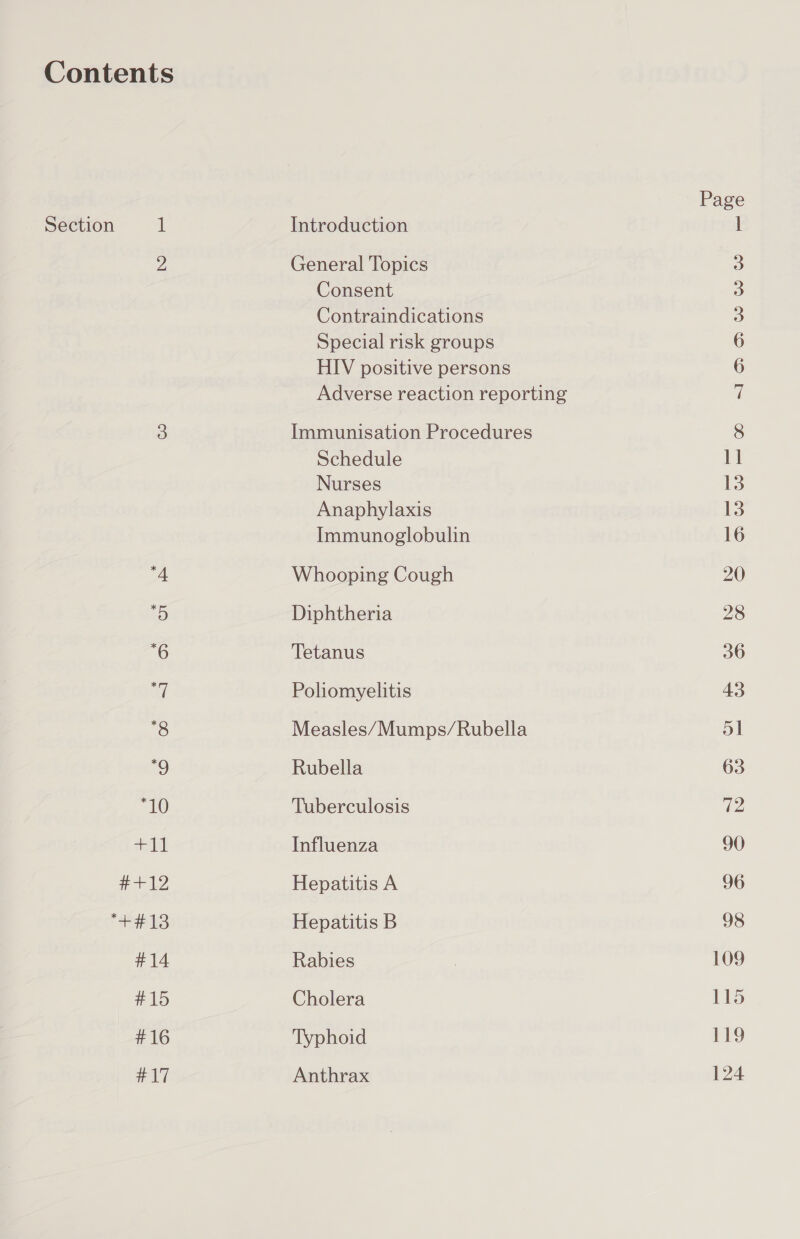 Section 1 Introduction General Topics Consent Contraindications Special risk groups HIV positive persons Adverse reaction reporting Immunisation Procedures Schedule Nurses Anaphylaxis Immunoglobulin Whooping Cough Diphtheria Tetanus Poliomyelitis Measles/Mumps/Rubella Rubella Tuberculosis Influenza Hepatitis A Hepatitis B Rabies Cholera Typhoid Anthrax ae) i) je) HOowww oOo 13 13 16 20 28 36 43 51 63 72 90 96 98 109 115 119 124