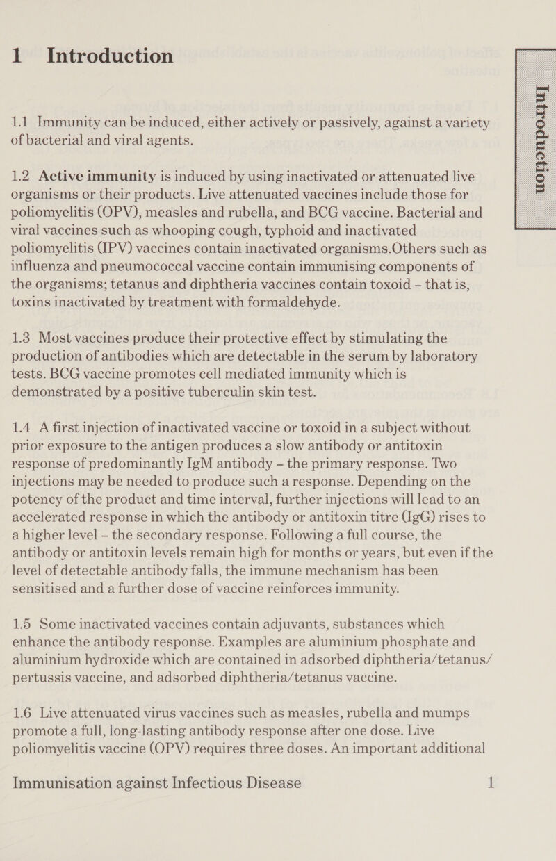 1.1 Immunity can be induced, either actively or passively, against a variety of bacterial and viral agents. 1.2 Active immunity is induced by using inactivated or attenuated live organisms or their products. Live attenuated vaccines include those for polhomyelitis (OPV), measles and rubella, and BCG vaccine. Bacterial and viral vaccines such as whooping cough, typhoid and inactivated poliomyelitis (IPV) vaccines contain inactivated organisms.Others such as influenza and pneumococcal vaccine contain immunising components of the organisms; tetanus and diphtheria vaccines contain toxoid - that is, toxins inactivated by treatment with formaldehyde. 1.3 Most vaccines produce their protective effect by stimulating the production of antibodies which are detectable in the serum by laboratory tests. BCG vaccine promotes cell mediated immunity which is demonstrated by a positive tuberculin skin test. 1.4 A first injection of inactivated vaccine or toxoid in a subject without prior exposure to the antigen produces a slow antibody or antitoxin response of predominantly IgM antibody - the primary response. Two injections may be needed to produce such a response. Depending on the potency of the product and time interval, further injections will lead to an accelerated response in which the antibody or antitoxin titre (IgG) rises to a higher level - the secondary response. Following a full course, the antibody or antitoxin levels remain high for months or years, but even if the level of detectable antibody falls, the immune mechanism has been sensitised and a further dose of vaccine reinforces immunity. 1.5 Some inactivated vaccines contain adjuvants, substances which enhance the antibody response. Examples are aluminium phosphate and aluminium hydroxide which are contained in adsorbed diphtheria/tetanus/ pertussis vaccine, and adsorbed diphtheria/tetanus vaccine. 1.6 Live attenuated virus vaccines such as measles, rubella and mumps promote a full, long-lasting antibody response after one dose. Live poliomyelitis vaccine (OPV) requires three doses. An important additional 