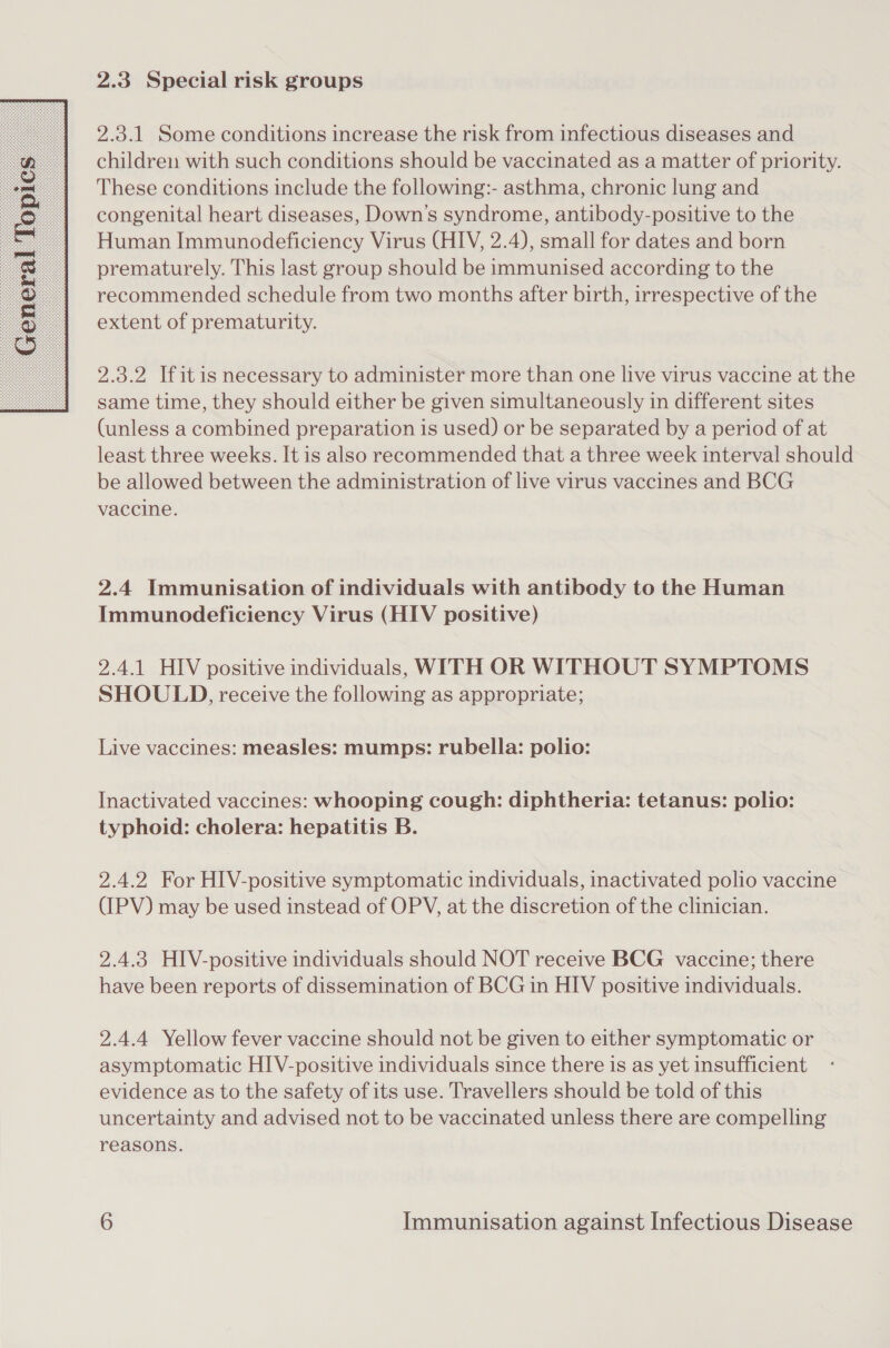  2.3 Special risk groups children with such conditions should be vaccinated as a matter of priority. These conditions include the following:- asthma, chronic lung and congenital heart diseases, Down's syndrome, antibody-positive to the Human Immunodeficiency Virus (HIV, 2.4), small for dates and born prematurely. This last group should be immunised according to the recommended schedule from two months after birth, irrespective of the extent of prematurity. 2.3.2 If itis necessary to administer more than one live virus vaccine at the same time, they should either be given simultaneously in different sites (unless a combined preparation is used) or be separated by a period of at least three weeks. It is also recommended that a three week interval should be allowed between the administration of live virus vaccines and BCG vaccine. 2.4 Immunisation of individuals with antibody to the Human Immunodeficiency Virus (HIV positive) 2.4.1 HIV positive individuals, WITH OR WITHOUT SYMPTOMS SHOULD, receive the following as appropriate; Live vaccines: measles: mumps: rubella: polio: Inactivated vaccines: whooping cough: diphtheria: tetanus: polio: typhoid: cholera: hepatitis B. 2.4.2 For HIV-positive symptomatic individuals, inactivated polio vaccine (IPV) may be used instead of OPV, at the discretion of the clinician. 2.4.3 HIV-positive individuals should NOT receive BCG vaccine; there have been reports of dissemination of BCG in HIV positive individuals. 2.4.4 Yellow fever vaccine should not be given to either symptomatic or asymptomatic HIV-positive individuals since there is as yet insufficient evidence as to the safety of its use. Travellers should be told of this uncertainty and advised not to be vaccinated unless there are compelling reasons.