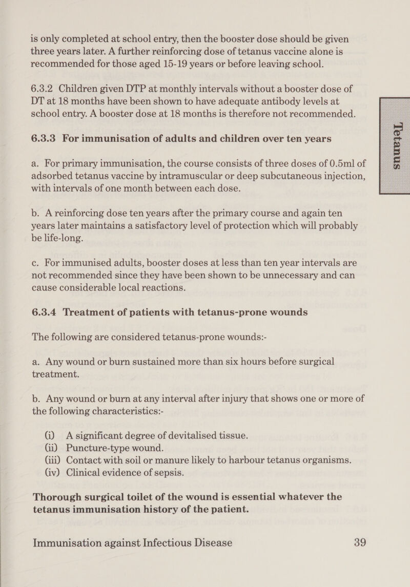 is only completed at school entry, then the booster dose should be given three years later. A further reinforcing dose of tetanus vaccine alone is recommended for those aged 15-19 years or before leaving school. 6.3.2 Children given DTP at monthly intervals without a booster dose of DT at 18 months have been shown to have adequate antibody levels at school entry. A booster dose at 18 months is therefore not recommended. 6.3.3 For immunisation of adults and children over ten years a. For primary immunisation, the course consists of three doses of 0.5ml of adsorbed tetanus vaccine by intramuscular or deep subcutaneous injection, with intervals of one month between each dose. b. A reinforcing dose ten years after the primary course and again ten years later maintains a satisfactory level of protection which will probably be life-long. c. For immunised adults, booster doses at less than ten year intervals are not recommended since they have been shown to be unnecessary and can cause considerable local reactions. 6.3.4 Treatment of patients with tetanus-prone wounds The following are considered tetanus-prone wounds:- a. Any wound or burn sustained more than six hours before surgical treatment. b. Any wound or burn at any interval after injury that shows one or more of the following characteristics:- Gi) Asignificant degree of devitalised tissue. Gi) Puncture-type wound. Gii) Contact with soil or manure likely to harbour tetanus organisms. (iv) Clinical evidence of sepsis. Thorough surgical toilet of the wound is essential whatever the tetanus immunisation history of the patient. 