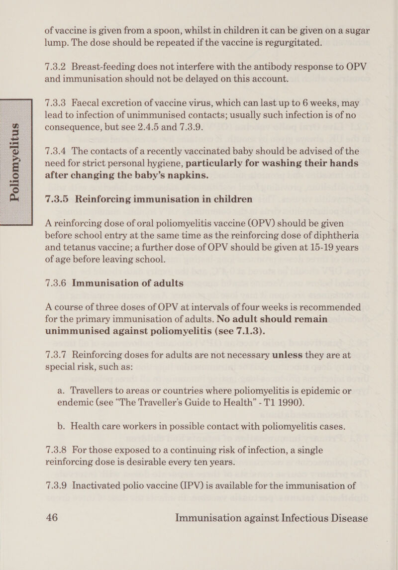 of vaccine is given from a spoon, whilst in children it can be given on a sugar lump. The dose should be repeated if the vaccine is regurgitated. 7.3.2 Breast-feeding does not interfere with the antibody response to OPV 7.3.3 Faecal excretion of vaccine virus, which can last up to 6 weeks, may lead to infection of unimmunised contacts; usually such infection is of no consequence, but see 2.4.5 and 7.3.9. 7.3.4 The contacts of a recently vaccinated baby should be advised of the need for strict personal hygiene, particularly for washing their hands after changing the baby’s napkins. 7.3.5 Reinforcing immunisation in children A reinforcing dose of oral poliomyelitis vaccine (OPV) should be given before school entry at the same time as the reinforcing dose of diphtheria and tetanus vaccine; a further dose of OPV should be given at 15-19 years of age before leaving school. 7.3.6 Immunisation of adults A course of three doses of OPV at intervals of four weeks is recommended for the primary immunisation of adults. No adult should remain unimmunised against poliomyelitis (see 7.1.3). 7.3.7 Reinforcing doses for adults are not necessary unless they are at special risk, such as: a. Travellers to areas or countries where poliomyelitis is epidemic or endemic (see “The Traveller’s Guide to Health” - T1 1990). b. Health care workers in possible contact with poliomyelitis cases. 7.3.8 For those exposed to a continuing risk of infection, a single reinforcing dose is desirable every ten years. 7.3.9 Inactivated polio vaccine (IPV) is available for the immunisation of