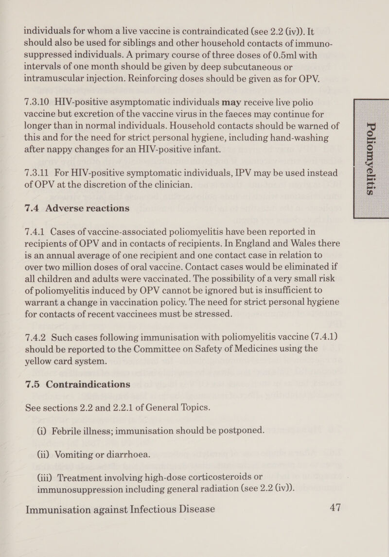 individuals for whom a live vaccine is contraindicated (see 2.2 (iv)). It should also be used for siblings and other household contacts of immuno- suppressed individuals. A primary course of three doses of 0.5ml with intervals of one month should be given by deep subcutaneous or intramuscular injection. Reinforcing doses should be given as for OPV. 7.3.10 HIV-positive asymptomatic individuals may receive live polio vaccine but excretion of the vaccine virus in the faeces may continue for longer than in normal individuals. Household contacts should be warned of this and for the need for strict personal hygiene, including hand-washing after nappy changes for an HIV-positive infant. 7.3.11 For HIV-positive symptomatic individuals, IPV may be used instead of OPV at the discretion of the clinician. 7.4.1 Cases of vaccine-associated poliomyelitis have been reported in recipients of OPV and in contacts of recipients. In England and Wales there is an annual average of one recipient and one contact case in relation to over two million doses of oral vaccine. Contact cases would be eliminated if all children and adults were vaccinated. The possibility of a very small risk of poliomyelitis induced by OPV cannot be ignored but is insufficient to warrant a change in vaccination policy. The need for strict personal hygiene for contacts of recent vaccinees must be stressed. 7.4.2 Such cases following immunisation with poliomyelitis vaccine (7.4.1) should be reported to the Committee on Safety of Medicines using the yellow card system. (i) Febrile illness; immunisation should be postponed. (ii) Vomiting or diarrhoea. immunosuppression including general radiation (see 2.2 Gv)). 