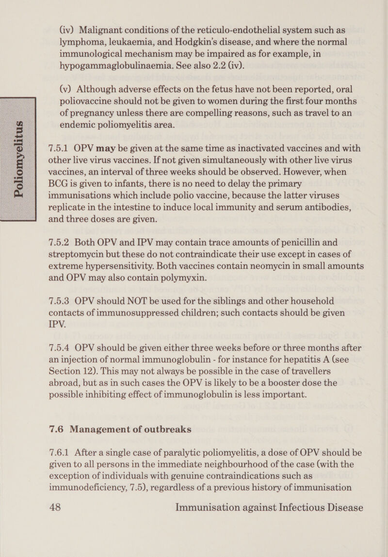  (iv) Malignant conditions of the reticulo-endothelial system such as lymphoma, leukaemia, and Hodgkin's disease, and where the normal immunological mechanism may be impaired as for example, in hypogammaglobulinaemia. See also 2.2 (iv). (v) Although adverse effects on the fetus have not been reported, oral poliovaccine should not be given to women during the first four months of pregnancy unless there are compelling reasons, such as travel to an endemic poliomyelitis area. 7.5.1 OPV may be given at the same time as inactivated vaccines and with other live virus vaccines. If not given simultaneously with other live virus vaccines, an interval of three weeks should be observed. However, when BCG is given to infants, there is no need to delay the primary immunisations which include polio vaccine, because the latter viruses replicate in the intestine to induce local immunity and serum antibodies, and three doses are given. 7.5.2 Both OPV and IPV may contain trace amounts of penicillin and streptomycin but these do not contraindicate their use except in cases of extreme hypersensitivity. Both vaccines contain neomycin in small amounts and OPV may also contain polymyxin. 7.5.3 OPV should NOT be used for the siblings and other household contacts of immunosuppressed children; such contacts should be given EPY: 7.5.4 OPV should be given either three weeks before or three months after an injection of normal immunoglobulin - for instance for hepatitis A (see Section 12). This may not always be possible in the case of travellers abroad, but as in such cases the OPV is likely to be a booster dose the possible inhibiting effect of immunoglobulin is less important. 7.6 Management of outbreaks 7.6.1 After a single case of paralytic poliomyelitis, a dose of OPV should be given to all persons in the immediate neighbourhood of the case (with the exception of individuals with genuine contraindications such as immunodeficiency, 7.5), regardless of a previous history of immunisation
