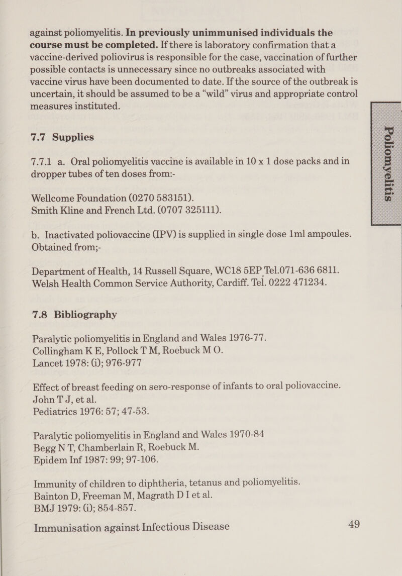 against poliomyelitis. In previously unimmunised individuals the course must be completed. If there is laboratory confirmation that a vaccine-derived poliovirus is responsible for the case, vaccination of further possible contacts is unnecessary since no outbreaks associated with vaccine virus have been documented to date. If the source of the outbreak is uncertain, it should be assumed to be a “wild” virus and appropriate control measures instituted. 7.7 Supplies 7.7.1 a. Oral poliomyelitis vaccine is available in 10 x 1 dose packs and in dropper tubes of ten doses from:- Wellcome Foundation (0270 583151). Smith Kline and French Ltd. (0707 325111). b. Inactivated poliovaccine (IPV) is supplied in single dose 1ml ampoules. Obtained from;- Department of Health, 14 Russell Square, WC18 5EP Tel.071-636 6811. Welsh Health Common Service Authority, Cardiff. Tel. 0222 471234. 7.8 Bibliography Paralytic poliomyelitis in England and Wales 1976-77. Collingham K E, Pollock T M, Roebuck M O. Lancet 1978: @); 976-977 Effect of breast feeding on sero-response of infants to oral poliovaccine. John T J, et al. Pediatrics 1976: 57; 47-53. Paralytic poliomyelitis in England and Wales 1970-84 Begg N T, Chamberlain R, Roebuck M. Epidem Inf 1987: 99; 97-106. Immunity of children to diphtheria, tetanus and poliomyelitis. Bainton D, Freeman M, Magrath D [et al. BMJ 1979: G); 854-857. 