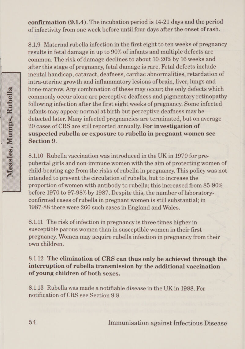  confirmation (9.1.4). The incubation period is 14-21 days and the period of infectivity from one week before until four days after the onset of rash. 8.1.9 Maternal rubella infection in the first eight to ten weeks of pregnancy results in fetal damage in up to 90% of infants and multiple defects are common. The risk of damage declines to about 10-20% by 16 weeks and after this stage of pregnancy, fetal damage is rare. Fetal defects include mental handicap, cataract, deafness, cardiac abnormalities, retardation of intra-uterine growth and inflammatory lesions of brain, liver, lungs and bone-marrow. Any combination of these may occur; the only defects which commonly occur alone are perceptive deafness and pigmentary retinopathy following infection after the first eight weeks of pregnancy. Some infected infants may appear normal at birth but perceptive deafness may be detected later. Many infected pregnancies are terminated, but on average 20 cases of CRS are still reported annually. For investigation of suspected rubella or exposure to rubella in pregnant women see Section 9. 8.1.10 Rubella vaccination was introduced in the UK in 1970 for pre- pubertal girls and non-immune women with the aim of protecting women of child-bearing age from the risks of rubella in pregnancy. This policy was not intended to prevent the circulation of rubella, but to increase the proportion of women with antibody to rubella; this increased from 85-90% before 1970 to 97-98% by 1987. Despite this, the number of laboratory- confirmed cases of rubella in pregnant women is still substantial; in 1987-88 there were 260 such cases in England and Wales. 8.1.11 The risk of infection in pregnancy is three times higher in susceptible parous women than in susceptible women in their first pregnancy. Women may acquire rubella infection in pregnancy from their own children. 8.1.12 The elimination of CRS can thus only be achieved through the interruption of rubella transmission by the additional vaccination of young children of both sexes. 8.1.13 Rubella was made a notifiable disease in the UK in 1988. For notification of CRS see Section 9.8.