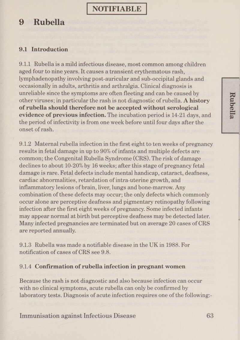NOTIFIABLE 9 Rubella 9.1 Introduction 9.1.1 Rubella is a mild infectious disease, most common among children aged four to nine years. It causes a transient erythematous rash, lymphadenopathy involving post-auricular and sub-occipital glands and _ occasionally in adults, arthritis and arthralgia. Clinical diagnosis is unreliable since the symptoms are often fleeting and can be caused by other viruses; in particular the rash is not diagnostic of rubella. A history of rubella should therefore not be accepted without serological evidence of previous infection. The incubation period is 14-21 days, and the period of infectivity is from one week before until four days after the onset of rash.  9.1.2 Maternal rubella infection in the first eight to ten weeks of pregnancy results in fetal damage in up to 90% of infants and multiple defects are common; the Congenital Rubella Syndrome (CRS). The risk of damage declines to about 10-20% by 16 weeks; after this stage of pregnancy fetal damage is rare. Fetal defects include mental handicap, cataract, deafness, cardiac abnormalities, retardation of intra-uterine growth, and inflammatory lesions of brain, liver, lungs and bone-marrow. Any combination of these defects may occur; the only defects which commonly occur alone are perceptive deafness and pigmentary retinopathy following infection after the first eight weeks of pregnancy. Some infected infants may appear normal at birth but perceptive deafness may be detected later. Many infected pregnancies are terminated but on average 20 cases of CRS are reported annually. 9.1.3 Rubella was made a notifiable disease in the UK in 1988. For notification of cases of CRS see 9.8. 9.1.4 Confirmation of rubella infection in pregnant women Because the rash is not diagnostic and also because infection can occur with no clinical symptoms, acute rubella can only be confirmed by laboratory tests. Diagnosis of acute infection requires one of the following:-