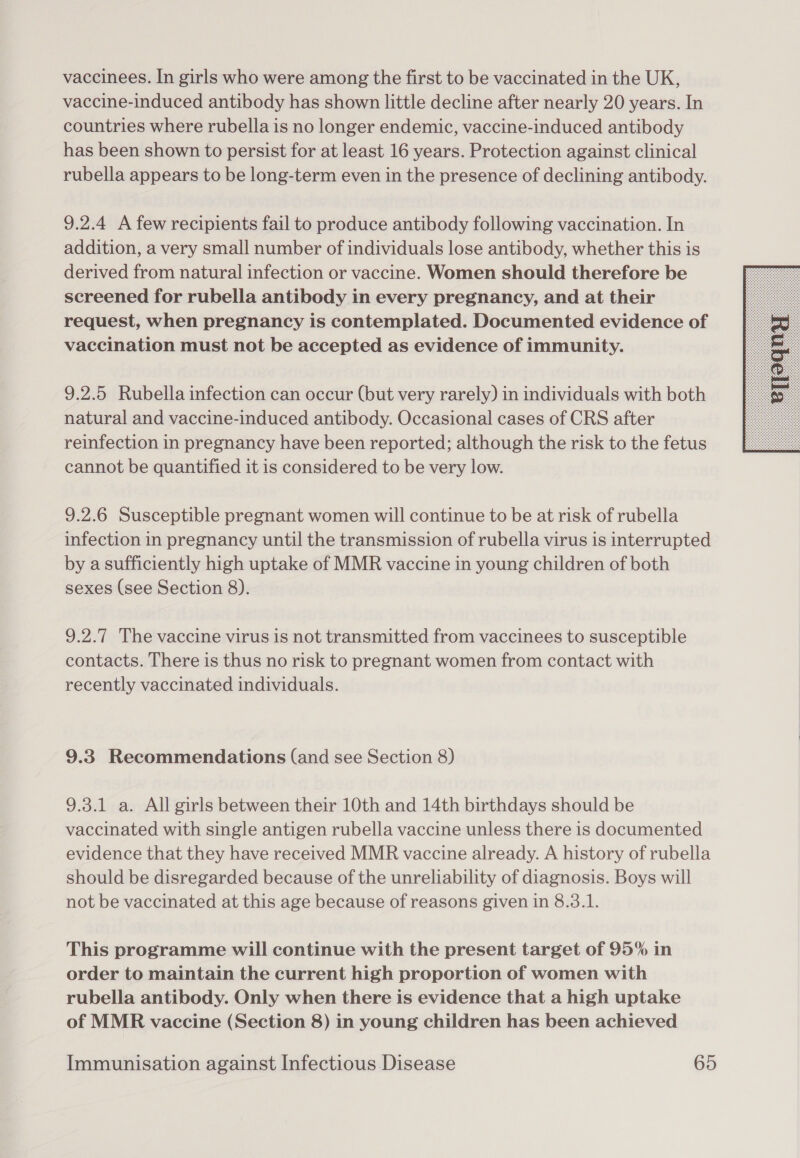 vaccinees. In girls who were among the first to be vaccinated in the UK, vaccine-induced antibody has shown little decline after nearly 20 years. In countries where rubella is no longer endemic, vaccine-induced antibody has been shown to persist for at least 16 years. Protection against clinical rubella appears to be long-term even in the presence of declining antibody. 9.2.4 A few recipients fail to produce antibody following vaccination. In addition, a very small number of individuals lose antibody, whether this is derived from natural infection or vaccine. Women should therefore be screened for rubella antibody in every pregnancy, and at their request, when pregnancy is contemplated. Documented evidence of vaccination must not be accepted as evidence of immunity. 9.2.5 Rubella infection can occur (but very rarely) in individuals with both natural and vaccine-induced antibody. Occasional cases of CRS after reinfection in pregnancy have been reported; although the risk to the fetus cannot be quantified it is considered to be very low. 9.2.6 Susceptible pregnant women will continue to be at risk of rubella infection in pregnancy until the transmission of rubella virus is interrupted by a sufficiently high uptake of MMR vaccine in young children of both sexes (see Section 8). 9.2.7 The vaccine virus is not transmitted from vaccinees to susceptible contacts. There is thus no risk to pregnant women from contact with recently vaccinated individuals. 9.3 Recommendations (and see Section 8) 9.3.1 a. All girls between their 10th and 14th birthdays should be vaccinated with single antigen rubella vaccine unless there is documented evidence that they have received MMR vaccine already. A history of rubella should be disregarded because of the unreliability of diagnosis. Boys will not be vaccinated at this age because of reasons given in 8.3.1. This programme will continue with the present target of 95% in order to maintain the current high proportion of women with rubella antibody. Only when there is evidence that a high uptake of MMR vaccine (Section 8) in young children has been achieved 