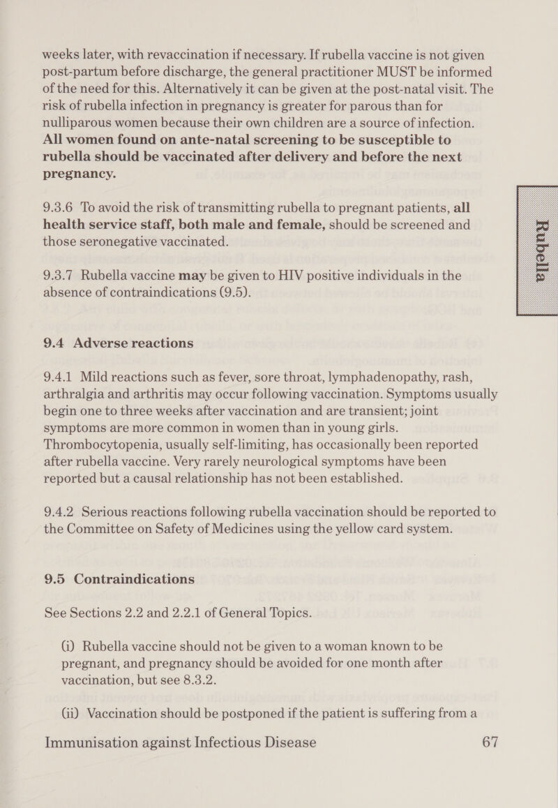 weeks later, with revaccination if necessary. If rubella vaccine is not given post-partum before discharge, the general practitioner MUST be informed of the need for this. Alternatively it can be given at the post-natal visit. The risk of rubella infection in pregnancy is greater for parous than for nulliparous women because their own children are a source of infection. All women found on ante-natal screening to be susceptible to rubella should be vaccinated after delivery and before the next pregnancy. 9.3.6 To avoid the risk of transmitting rubella to pregnant patients, all health service staff, both male and female, should be screened and those seronegative vaccinated. 9.3.7 Rubella vaccine may be given to HIV positive individuals in the absence of contraindications (9.5). 9.4 Adverse reactions 9.4.1 Mild reactions such as fever, sore throat, lymphadenopathy, rash, arthralgia and arthritis may occur following vaccination. Symptoms usually begin one to three weeks after vaccination and are transient; joint symptoms are more common in women than in young girls. Thrombocytopenia, usually self-limiting, has occasionally been reported after rubella vaccine. Very rarely neurological symptoms have been reported but a causal relationship has not been established. 9.4.2 Serious reactions following rubella vaccination should be reported to the Committee on Safety of Medicines using the yellow card system. 9.5 Contraindications See Sections 2.2 and 2.2.1 of General Topics. G) Rubella vaccine should not be given to a woman known to be pregnant, and pregnancy should be avoided for one month after vaccination, but see 8.3.2. Gi) Vaccination should be postponed if the patient is suffering from a 