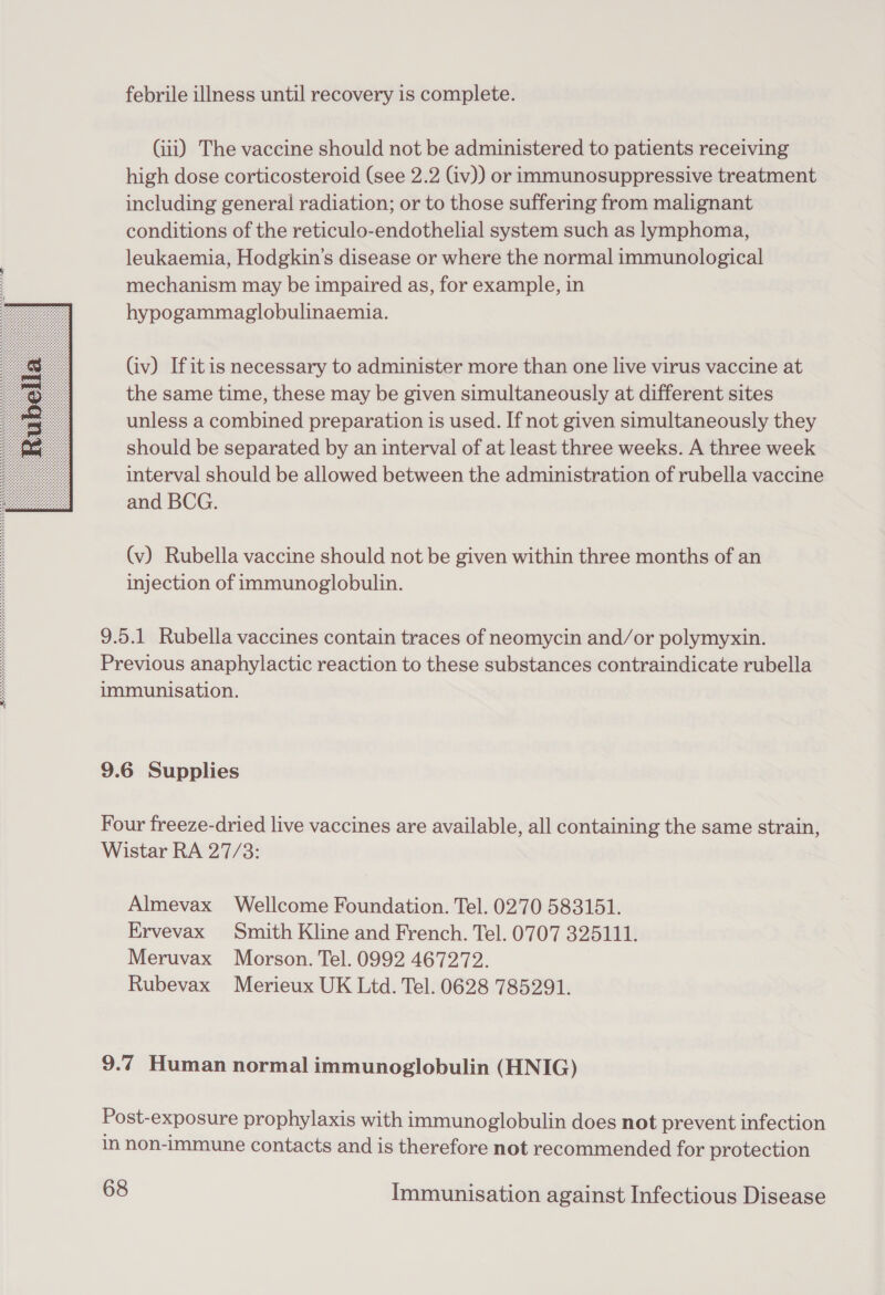  febrile illness until recovery is complete. (iii) The vaccine should not be administered to patients receiving high dose corticosteroid (see 2.2 (iv)) or immunosuppressive treatment including general radiation; or to those suffering from malignant conditions of the reticulo-endothelial system such as lymphoma, leukaemia, Hodgkin's disease or where the normal immunological mechanism may be impaired as, for example, in hypogammaglobulinaemia. (iv) Ifitis necessary to administer more than one live virus vaccine at the same time, these may be given simultaneously at different sites unless a combined preparation is used. If not given simultaneously they should be separated by an interval of at least three weeks. A three week interval should be allowed between the administration of rubella vaccine and BCG. (v) Rubella vaccine should not be given within three months of an injection of immunoglobulin. 9.5.1 Rubella vaccines contain traces of neomycin and/or polymyxin. Previous anaphylactic reaction to these substances contraindicate rubella immunisation. 9.6 Supplies Four freeze-dried live vaccines are available, all containing the same strain, Wistar RA 27/3: Almevax Wellcome Foundation. Tel. 0270 583151. Ervevax Smith Kline and French. Tel. 0707 325111. Meruvax Morson. Tel. 0992 467272. Rubevax Merieux UK Ltd. Tel. 0628 785291. 9.7 Human normal immunoglobulin (HNIG) Post-exposure prophylaxis with immunoglobulin does not prevent infection in non-Immune contacts and is therefore not recommended for protection