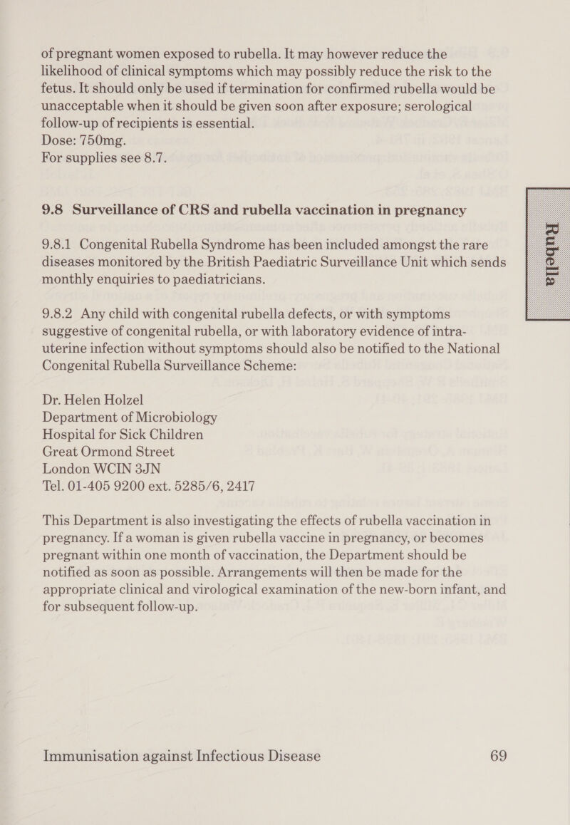 of pregnant women exposed to rubella. It may however reduce the likelihood of clinical symptoms which may possibly reduce the risk to the fetus. It should only be used if termination for confirmed rubella would be unacceptable when it should be given soon after exposure; serological follow-up of recipients is essential. Dose: 750mg. For supplies see 8.7. 9.8 Surveillance of CRS and rubella vaccination in pregnancy 9.8.1 Congenital Rubella Syndrome has been included amongst the rare diseases monitored by the British Paediatric Surveillance Unit which sends monthly enquiries to paediatricians. 9.8.2 Any child with congenital rubella defects, or with symptoms suggestive of congenital rubella, or with laboratory evidence of intra- uterine infection without symptoms should also be notified to the National Congenital Rubella Surveillance Scheme: Dr. Helen Holzel Department of Microbiology Hospital for Sick Children Great Ormond Street London WCIN 3JN Tel. 01-405 9200 ext. 5285/6, 2417 This Department is also investigating the effects of rubella vaccination in pregnancy. If a woman is given rubella vaccine in pregnancy, or becomes pregnant within one month of vaccination, the Department should be notified as soon as possible. Arrangements will then be made for the appropriate clinical and virological examination of the new-born infant, and for subsequent follow-up. 