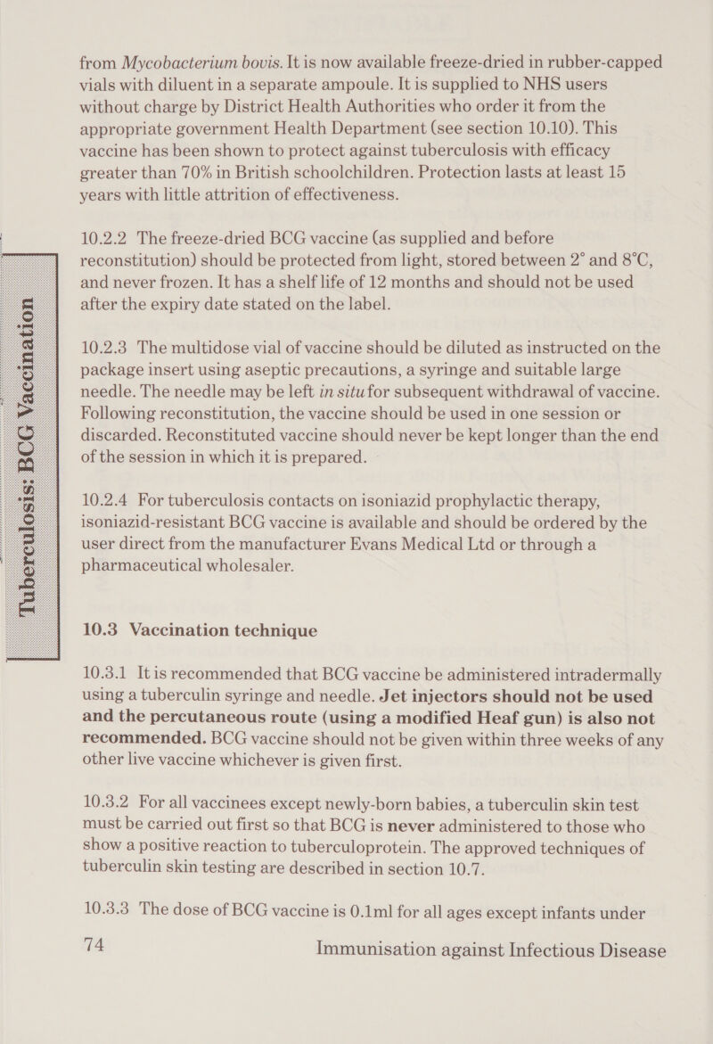  from Mycobacterium bouis. It is now available freeze-dried in rubber-capped vials with diluent in a separate ampoule. It is supplied to NHS users without charge by District Health Authorities who order it from the appropriate government Health Department (see section 10.10). This vaccine has been shown to protect against tuberculosis with efficacy greater than 70% in British schoolchildren. Protection lasts at least 15 years with little attrition of effectiveness. 10.2.2 The freeze-dried BCG vaccine (as supplied and before reconstitution) should be protected from light, stored between 2° and 8°C, and never frozen. It has a shelf life of 12 months and should not be used after the expiry date stated on the label. 10.2.3 The multidose vial of vaccine should be diluted as instructed on the package insert using aseptic precautions, a syringe and suitable large needle. The needle may be left in situfor subsequent withdrawal of vaccine. Following reconstitution, the vaccine should be used in one session or discarded. Reconstituted vaccine should never be kept longer than the end of the session in which it is prepared. ~ 10.2.4 For tuberculosis contacts on isoniazid prophylactic therapy, isoniazid-resistant BCG vaccine is available and should be ordered by the user direct from the manufacturer Evans Medical Ltd or through a pharmaceutical wholesaler. 10.3 Vaccination technique 10.3.1 Itis recommended that BCG vaccine be administered intradermally using a tuberculin syringe and needle. Jet injectors should not be used and the percutaneous route (using a modified Heaf gun) is also not recommended. BCG vaccine should not be given within three weeks of any other live vaccine whichever is given first. 10.3.2 For all vaccinees except newly-born babies, a tuberculin skin test must be carried out first so that BCG is never administered to those who show a positive reaction to tuberculoprotein. The approved techniques of tuberculin skin testing are described in section 10.7. 10.3.3 The dose of BCG vaccine is 0.1ml for all ages except infants under