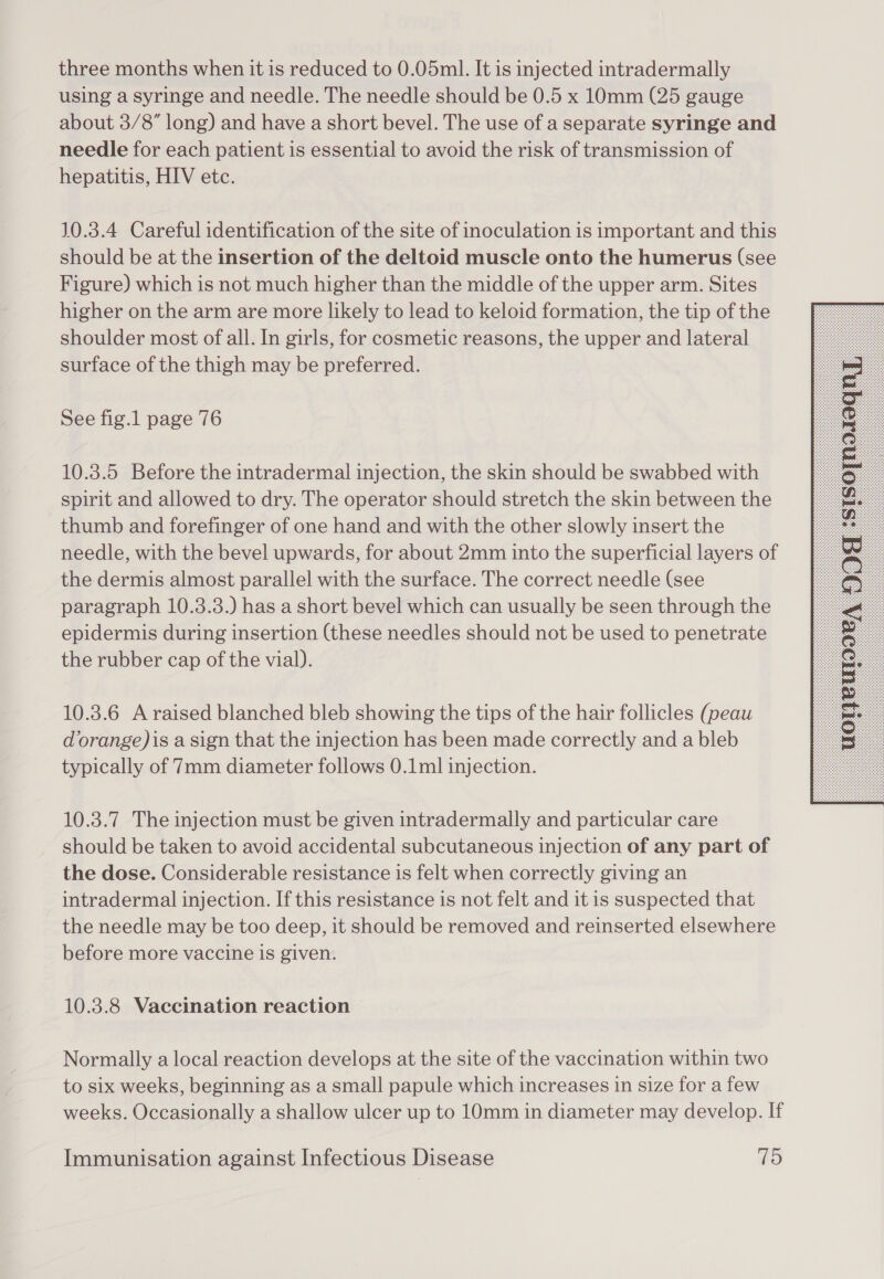 three months when it is reduced to 0.05ml. It is injected intradermally using a syringe and needle. The needle should be 0.5 x 10mm (25 gauge about 3/8” long) and have a short bevel. The use of a separate syringe and needle for each patient is essential to avoid the risk of transmission of hepatitis, HIV etc. 10.3.4 Careful identification of the site of inoculation is important and this should be at the insertion of the deltoid muscle onto the humerus (see Figure) which is not much higher than the middle of the upper arm. Sites higher on the arm are more likely to lead to keloid formation, the tip of the shoulder most of all. In girls, for cosmetic reasons, the upper and lateral surface of the thigh may be preferred. See fig.1 page 76 10.3.5 Before the intradermal injection, the skin should be swabbed with spirit and allowed to dry. The operator should stretch the skin between the thumb and forefinger of one hand and with the other slowly insert the needle, with the bevel upwards, for about 2mm into the superficial layers of the dermis almost parallel with the surface. The correct needle (see paragraph 10.3.3.) has a short bevel which can usually be seen through the epidermis during insertion (these needles should not be used to penetrate the rubber cap of the vial). 10.3.6 A raised blanched bleb showing the tips of the hair follicles (peau dorange)is a sign that the injection has been made correctly and a bleb typically of 7mm diameter follows 0.1ml injection. 10.3.7 The injection must be given intradermally and particular care should be taken to avoid accidental subcutaneous injection of any part of the dose. Considerable resistance is felt when correctly giving an intradermal injection. If this resistance is not felt and it is suspected that the needle may be too deep, it should be removed and reinserted elsewhere before more vaccine is given. 10.3.8 Vaccination reaction Normally a local reaction develops at the site of the vaccination within two to six weeks, beginning as a small papule which increases in size for a few weeks. Occasionally a shallow ulcer up to 10mm in diameter may develop. If 