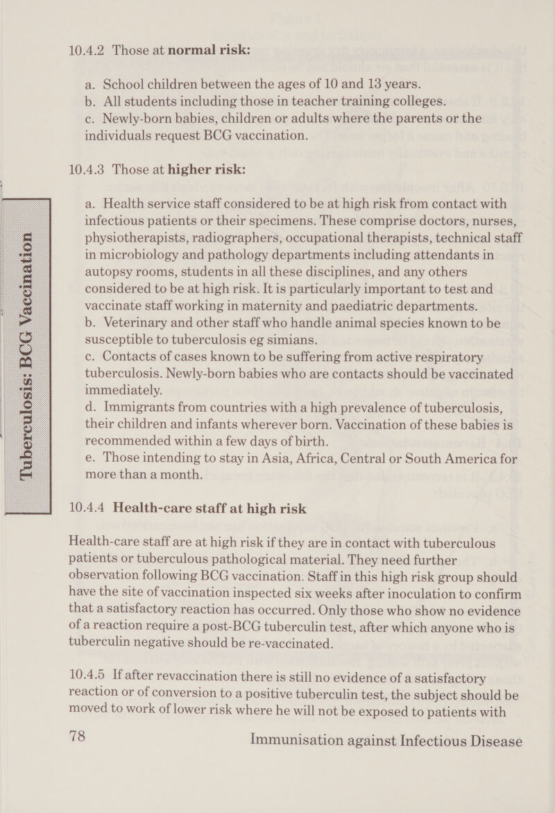  10.4.2. Those at normal risk: a. School children between the ages of 10 and 18 years. b. All students including those in teacher training colleges. c. Newly-born babies, children or adults where the parents or the individuals request BCG vaccination. 10.4.3 Those at higher risk: a. Health service staff considered to be at high risk from contact with infectious patients or their specimens. These comprise doctors, nurses, physiotherapists, radiographers, occupational therapists, technical staff in microbiology and pathology departments including attendants in autopsy rooms, students in all these disciplines, and any others considered to be at high risk. It is particularly important to test and vaccinate staff working in maternity and paediatric departments. b. Veterinary and other staff who handle animal species known to be susceptible to tuberculosis eg simians. c. Contacts of cases known to be suffering from active respiratory tuberculosis. Newly-born babies who are contacts should be vaccinated immediately. d. Immigrants from countries with a high prevalence of tuberculosis, their children and infants wherever born. Vaccination of these babies is recommended within a few days of birth. e. Those intending to stay in Asia, Africa, Central or South America for more than a month. 10.4.4 Health-care staff at high risk Health-care staff are at high risk if they are in contact with tuberculous patients or tuberculous pathological material. They need further observation following BCG vaccination. Staff in this high risk group should have the site of vaccination inspected six weeks after inoculation to confirm that a satisfactory reaction has occurred. Only those who show no evidence of a reaction require a post-BCG tuberculin test, after which anyone who is tuberculin negative should be re-vaccinated. 10.4.5 If after revaccination there is still no evidence of a satisfactory reaction or of conversion to a positive tuberculin test, the subject should be moved to work of lower risk where he will not be exposed to patients with