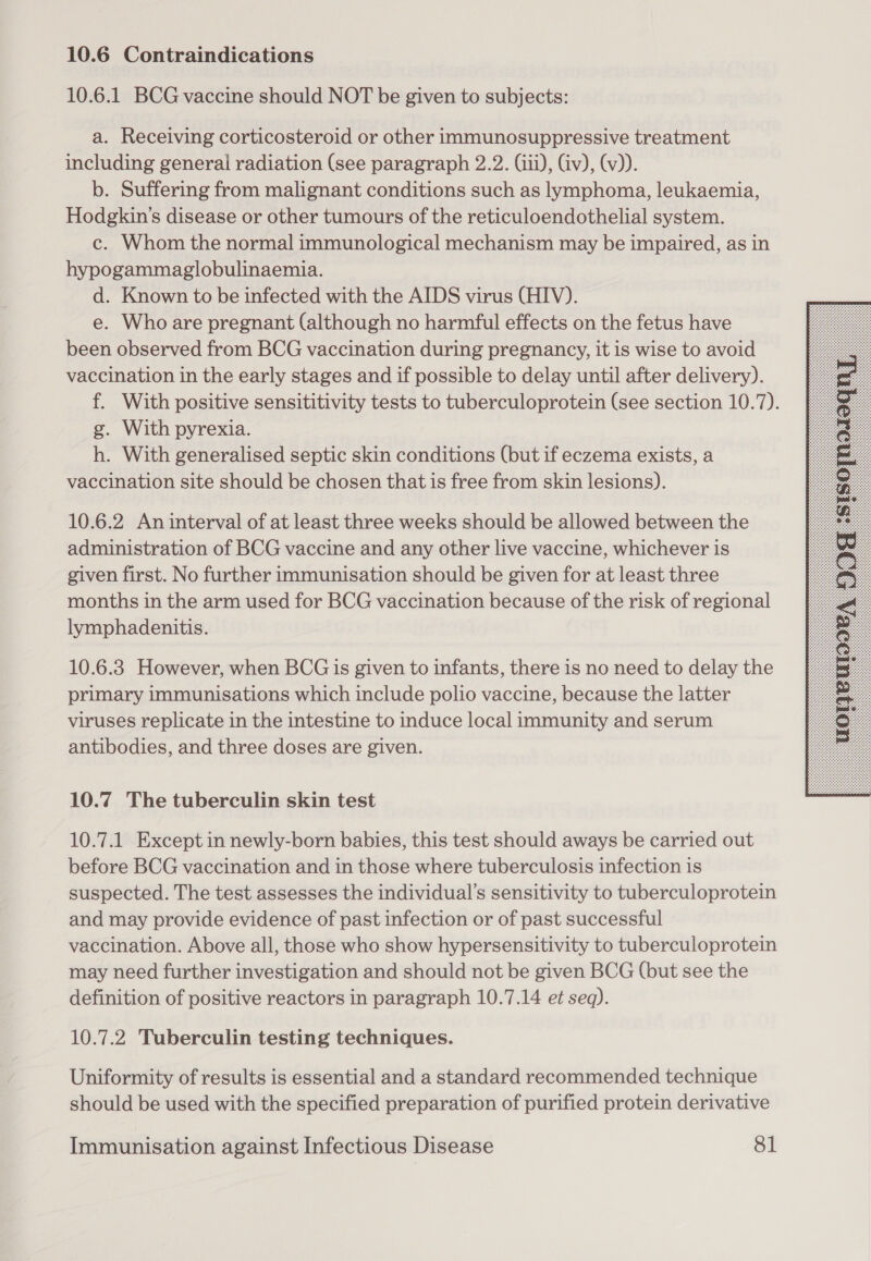 10.6.1 BCG vaccine should NOT be given to subjects: a. Receiving corticosteroid or other immunosuppressive treatment including general radiation (see paragraph 2.2. (iii), Civ), (v)). b. Suffering from malignant conditions such as lymphoma, leukaemia, Hodgkin's disease or other tumours of the reticuloendothelial system. c. Whom the normal immunological mechanism may be impaired, as in hypogammaglobulinaemia. d. Known to be infected with the AIDS virus (HIV). e. Who are pregnant (although no harmful effects on the fetus have been observed from BCG vaccination during pregnancy, it is wise to avoid vaccination in the early stages and if possible to delay until after delivery). f. With positive sensititivity tests to tuberculoprotein (see section 10.7). g. With pyrexia. h. With generalised septic skin conditions (but if eczema exists, a vaccination site should be chosen that is free from skin lesions). 10.6.2 An interval of at least three weeks should be allowed between the administration of BCG vaccine and any other live vaccine, whichever is given first. No further immunisation should be given for at least three months in the arm used for BCG vaccination because of the risk of regional lymphadenitis. 10.6.8 However, when BCG is given to infants, there is no need to delay the primary immunisations which include polio vaccine, because the latter viruses replicate in the intestine to induce local immunity and serum antibodies, and three doses are given. 10.7 The tuberculin skin test 10.7.1 Except in newly-born babies, this test should aways be carried out before BCG vaccination and in those where tuberculosis infection is suspected. The test assesses the individual’s sensitivity to tuberculoprotein and may provide evidence of past infection or of past successful vaccination. Above all, those who show hypersensitivity to tuberculoprotein may need further investigation and should not be given BCG (but see the definition of positive reactors in paragraph 10.7.14 et seq). 10.7.2 Tuberculin testing techniques. Uniformity of results is essential and a standard recommended technique should be used with the specified preparation of purified protein derivative 