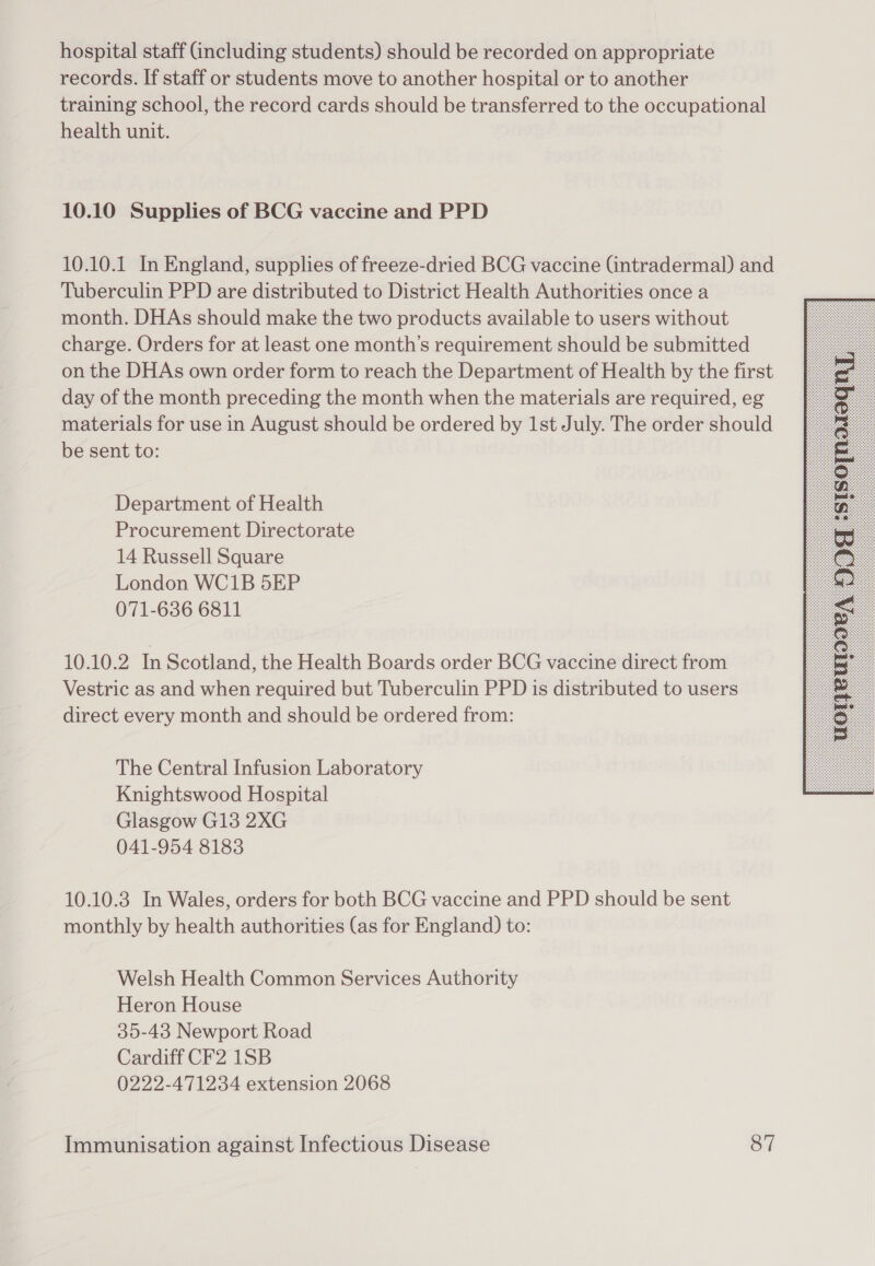 hospital staff Gncluding students) should be recorded on appropriate records. If staff or students move to another hospital or to another training school, the record cards should be transferred to the occupational health unit. 10.10 Supplies of BCG vaccine and PPD 10.10.1 In England, supplies of freeze-dried BCG vaccine (intradermal) and Tuberculin PPD are distributed to District Health Authorities once a month. DHAs should make the two products available to users without charge. Orders for at least one month’s requirement should be submitted on the DHAs own order form to reach the Department of Health by the first day of the month preceding the month when the materials are required, eg materials for use in August should be ordered by 1st July. The order should be sent to: Department of Health Procurement Directorate 14 Russell Square London WC1B 5EP 071-636 6811 10.10.2 In Scotland, the Health Boards order BCG vaccine direct from Vestric as and when required but Tuberculin PPD is distributed to users direct every month and should be ordered from: The Central Infusion Laboratory Knightswood Hospital Glasgow G13 2XG 041-954 81838 10.10.3 In Wales, orders for both BCG vaccine and PPD should be sent monthly by health authorities (as for England) to: Welsh Health Common Services Authority Heron House 35-43 Newport Road Cardiff CF2 1SB 0222-471234 extension 2068 