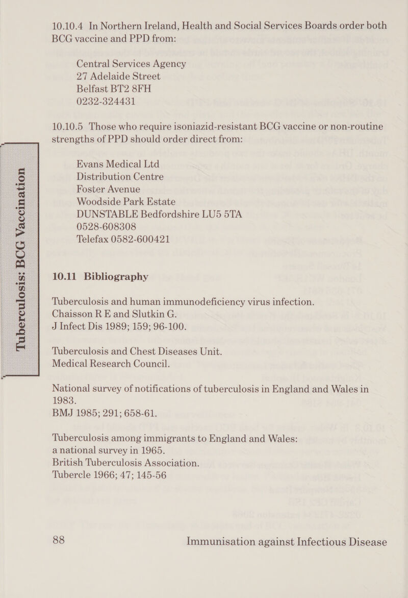  10.10.4 In Northern Ireland, Health and Social Services Boards order both BCG vaccine and PPD from: Central Services Agency 27 Adelaide Street Belfast BT2 8FH 0232-324431 10.10.5 Those who require isoniazid-resistant BCG vaccine or non-routine strengths of PPD should order direct from: Evans Medical Ltd Distribution Centre Foster Avenue Woodside Park Estate DUNSTABLE Bedfordshire LU5 5TA 0528-608308 Telefax 0582-600421 10.11 Bibliography Tuberculosis and human immunodeficiency virus infection. Chaisson R E and Slutkin G. J Infect Dis 1989; 159; 96-100. Tuberculosis and Chest Diseases Unit. Medical Research Council. National survey of notifications of tuberculosis in England and Wales in 1983. BMJ 1985; 291; 658-61. Tuberculosis among immigrants to England and Wales: a national survey in 1965. British Tuberculosis Association. Tubercle 1966; 47; 145-56