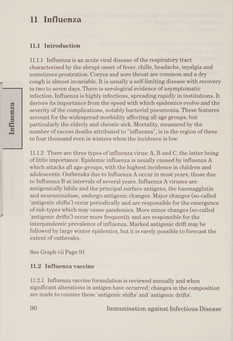  11 Influenza 11.1 Introduction 11.1.1 Influenza is an acute viral disease of the respiratory tract characterised by the abrupt onset of fever, chills, headache, myalgia and sometimes prostration. Coryza and sore throat are common and a dry cough is almost invariable. It is usually a self-limiting disease with recovery in two to seven days. There is serological evidence of asymptomatic infection. Influenza is highly infectious, spreading rapidly in institutions. It derives its importance from the speed with which epidemics evolve and the severity of the complications, notably bacterial pneumonia. These features account for the widespread morbidity affecting all age groups, but particularly the elderly and chronic sick. Mortality, measured by the number of excess deaths attributed to “influenza’, is in the region of three to four thousand even in winters when the incidence is low. 11.1.2 There are three types of influenza virus: A, B and C, the latter being of little importance. Epidemic influenza is usually caused by influenza A which attacks all age-groups, with the highest incidence in children and adolescents. Outbreaks due to Influenza A occur in most years, those due to Influenza B at intervals of several years. Influenza A viruses are antigenically labile and the principal surface antigens, the haemagglutin and neuraminidase, undergo antigenic changes. Major changes (so-called ‘antigenic shifts’) occur periodically and are responsible for the emergence of sub-types which may cause pandemics. More minor changes (so-called ‘antigenic drifts’) occur more frequently and are responsible for the interpandemic prevalence of influenza. Marked antigenic drift may be followed by large winter epidemics, but it is rarely possible to forecast the extent of outbreaks. See Graph vii Page 91 11.2 Influenza vaccine 11.2.1 Influenza vaccine formulation is reviewed annually and when significant alterations in antigen have occurred; changes in the composition are made to counter these ‘antigenic shifts’ and ‘antigenic drifts’.