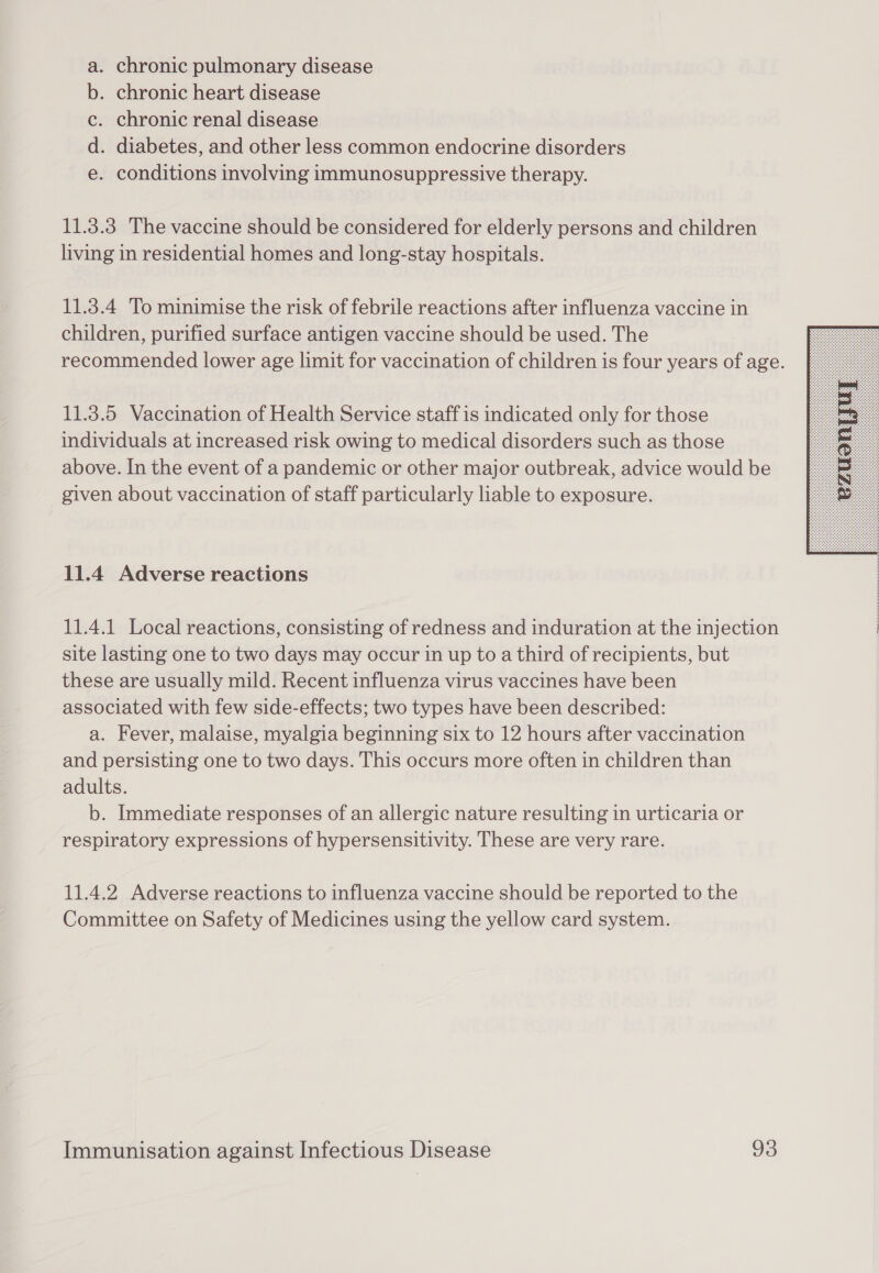 chronic pulmonary disease . chronic heart disease chronic renal disease . diabetes, and other less common endocrine disorders conditions involving immunosuppressive therapy. cao op 11.3.3 The vaccine should be considered for elderly persons and children living in residential homes and long-stay hospitals. 11.3.4 To minimise the risk of febrile reactions after influenza vaccine in children, purified surface antigen vaccine should be used. The recommended lower age limit for vaccination of children is four years of age. 11.3.5 Vaccination of Health Service staff is indicated only for those individuals at increased risk owing to medical disorders such as those above. In the event of a pandemic or other major outbreak, advice would be given about vaccination of staff particularly liable to exposure.  11.4 Adverse reactions 11.4.1 Local reactions, consisting of redness and induration at the injection | site lasting one to two days may occur in up to a third of recipients, but these are usually mild. Recent influenza virus vaccines have been associated with few side-effects; two types have been described: a. Fever, malaise, myalgia beginning six to 12 hours after vaccination and persisting one to two days. This occurs more often in children than adults. b. Immediate responses of an allergic nature resulting in urticaria or respiratory expressions of hypersensitivity. These are very rare. 11.4.2 Adverse reactions to influenza vaccine should be reported to the Committee on Safety of Medicines using the yellow card system.