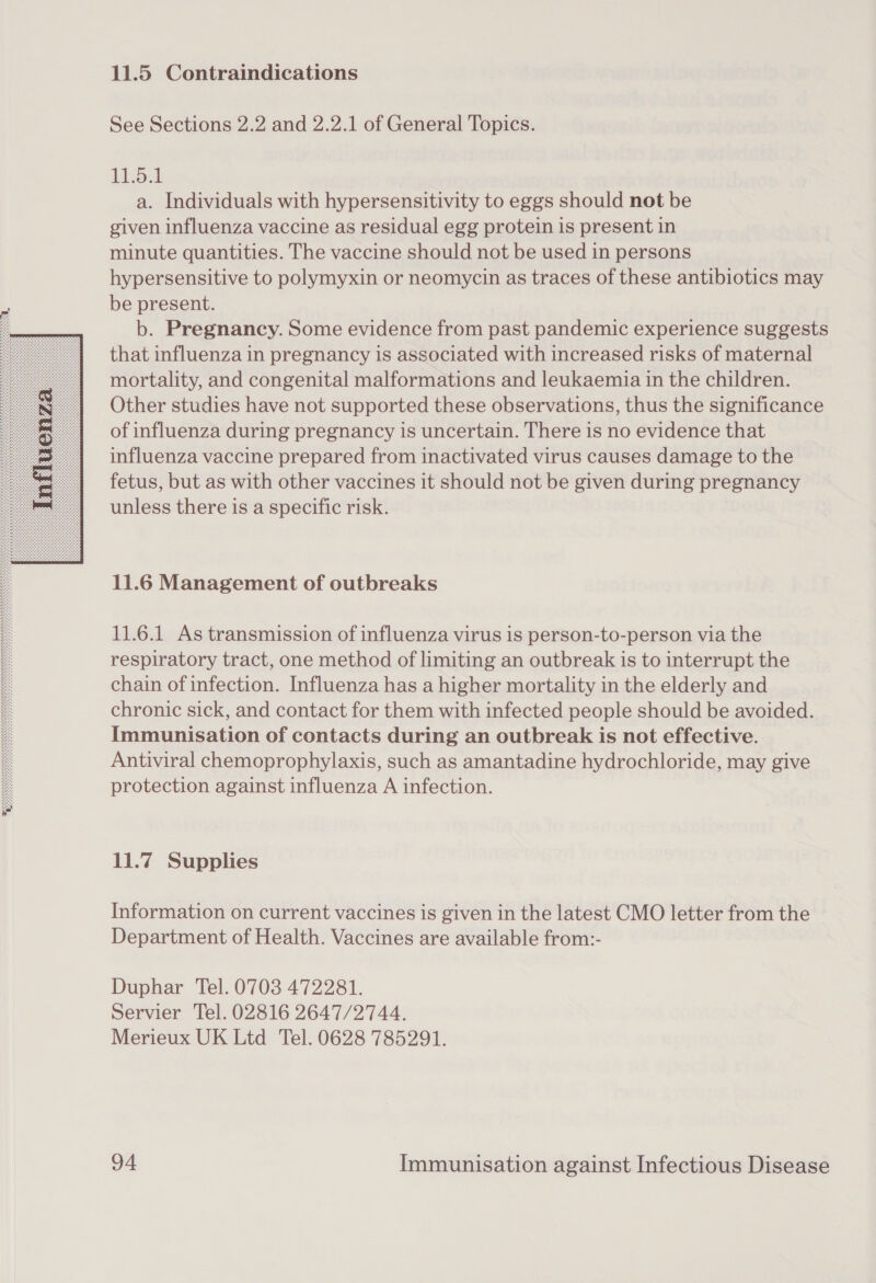 11.5 Contraindications See Sections 2.2 and 2.2.1 of General Topics. 1151 a. Individuals with hypersensitivity to eggs should not be given influenza vaccine as residual egg protein is present in minute quantities. The vaccine should not be used in persons hypersensitive to polymyxin or neomycin as traces of these antibiotics may be present. b. Pregnancy. Some evidence from past pandemic experience suggests that influenza in pregnancy is associated with increased risks of maternal mortality, and congenital malformations and leukaemia in the children. Other studies have not supported these observations, thus the significance of influenza during pregnancy is uncertain. There is no evidence that influenza vaccine prepared from inactivated virus causes damage to the fetus, but as with other vaccines it should not be given during pregnancy unless there is a specific risk. 11.6 Management of outbreaks 11.6.1 As transmission of influenza virus is person-to-person via the respiratory tract, one method of limiting an outbreak is to interrupt the chain of infection. Influenza has a higher mortality in the elderly and chronic sick, and contact for them with infected people should be avoided. Immunisation of contacts during an outbreak is not effective. Antiviral chemoprophylaxis, such as amantadine hydrochloride, may give protection against influenza A infection. 11.7 Supplies Information on current vaccines is given in the latest CMO letter from the Department of Health. Vaccines are available from:- Duphar Tel. 0703 472281. Servier Tel. 02816 2647/2744. Merieux UK Ltd Tel. 0628 785291.