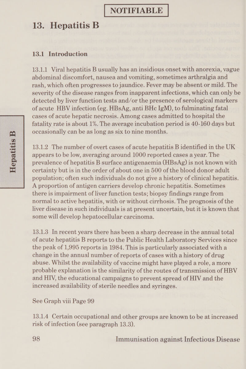  13.1 Introduction 13.1.1 Viral hepatitis B usually has an insidious onset with anorexia, vague abdominal discomfort, nausea and vomiting, sometimes arthralgia and rash, which often progresses to jaundice. Fever may be absent or mild. The severity of the disease ranges from inapparent infections, which can only be detected by liver function tests and/or the presence of serological markers of acute HBV infection (eg. HBsAg, anti BHc IgM), to fulminating fatal cases of acute hepatic necrosis. Among cases admitted to hospital the fatality rate is about 1%. The average incubation period is 40-160 days but occasionally can be as long as six to nine months. 13.1.2 The number of overt cases of acute hepatitis B identified in the UK appears to be low, averaging around 1000 reported cases a year. The prevalence of hepatitis B surface antigenaemia (HBsAg) is not known with certainty but is in the order of about one in 500 of the blood donor adult population; often such individuals do not give a history of clinical hepatitis. A proportion of antigen carriers develop chronic hepatitis. Sometimes there is impairment of liver function tests; biopsy findings range from normal to active hepatitis, with or without cirrhosis. The prognosis of the liver disease in such individuals is at present uncertain, but it is known that some will develop hepatocellular carcinoma. 13.1.3 In recent years there has been a sharp decrease in the annual total of acute hepatitis B reports to the Public Health Laboratory Services since the peak of 1,995 reports in 1984. This is particularly associated with a change in the annual number of reports of cases with a history of drug abuse. Whilst the availability of vaccine might have played a role, a more probable explanation is the similarity of the routes of transmission of HBV and HIV, the educational campaigns to prevent spread of HIV and the increased availability of sterile needles and syringes. See Graph viii Page 99 13.1.4 Certain occupational and other groups are known to be at increased risk of infection (see paragraph 13.3).