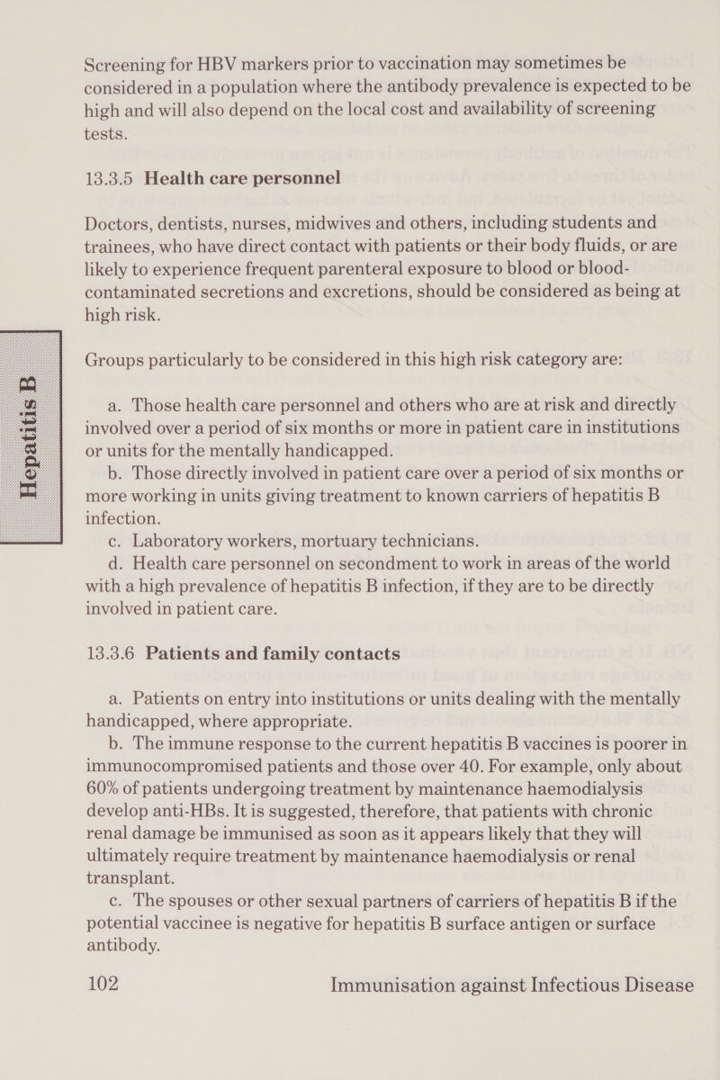  Screening for HBV markers prior to vaccination may sometimes be considered in a population where the antibody prevalence is expected to be high and will also depend on the local cost and availability of screening tests. 13.3.5 Health care personnel Doctors, dentists, nurses, midwives and others, including students and trainees, who have direct contact with patients or their body fluids, or are likely to experience frequent parenteral exposure to blood or blood- contaminated secretions and excretions, should be considered as being at high risk. Groups particularly to be considered in this high risk category are: a. Those health care personnel and others who are at risk and directly involved over a period of six months or more in patient care in institutions or units for the mentally handicapped. b. Those directly involved in patient care over a period of six months or more working in units giving treatment to known carriers of hepatitis B infection. c. Laboratory workers, mortuary technicians. d. Health care personnel on secondment to work in areas of the world with a high prevalence of hepatitis B infection, if they are to be directly involved in patient care. 13.3.6 Patients and family contacts a. Patients on entry into institutions or units dealing with the mentally handicapped, where appropriate. b. The immune response to the current hepatitis B vaccines is poorer in immunocompromised patients and those over 40. For example, only about 60% of patients undergoing treatment by maintenance haemodialysis develop anti-HBs. It is suggested, therefore, that patients with chronic renal damage be immunised as soon as it appears likely that they will ultimately require treatment by maintenance haemodialysis or renal transplant. c. The spouses or other sexual partners of carriers of hepatitis B if the potential vaccinee is negative for hepatitis B surface antigen or surface antibody.