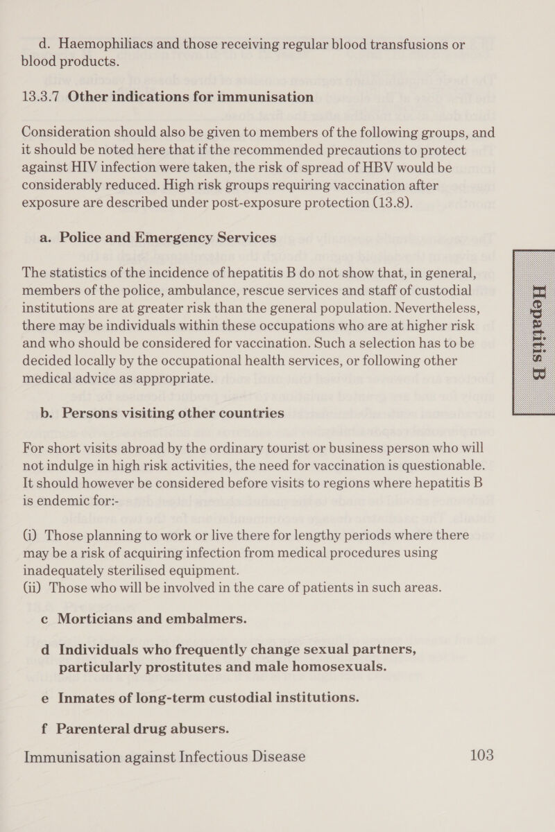 d. Haemophiliacs and those receiving regular blood transfusions or blood products. 13.3.7 Other indications for immunisation Consideration should also be given to members of the following groups, and it should be noted here that if the recommended precautions to protect against HIV infection were taken, the risk of spread of HBV would be considerably reduced. High risk groups requiring vaccination after exposure are described under post-exposure protection (13.8). a. Police and Emergency Services The statistics of the incidence of hepatitis B do not show that, in general, members of the police, ambulance, rescue services and staff of custodial institutions are at greater risk than the general population. Nevertheless, there may be individuals within these occupations who are at higher risk and who should be considered for vaccination. Such a selection has to be decided locally by the occupational health services, or following other medical advice as appropriate. b. Persons visiting other countries For short visits abroad by the ordinary tourist or business person who will not indulge in high risk activities, the need for vaccination is questionable. It should however be considered before visits to regions where hepatitis B is endemic for:- Gi) Those planning to work or live there for lengthy periods where there may be arisk of acquiring infection from medical procedures using inadequately sterilised equipment. Gi) Those who will be involved in the care of patients in such areas. c Morticians and embalmers. d Individuals who frequently change sexual partners, particularly prostitutes and male homosexuals. e Inmates of long-term custodial institutions. f Parenteral drug abusers. 