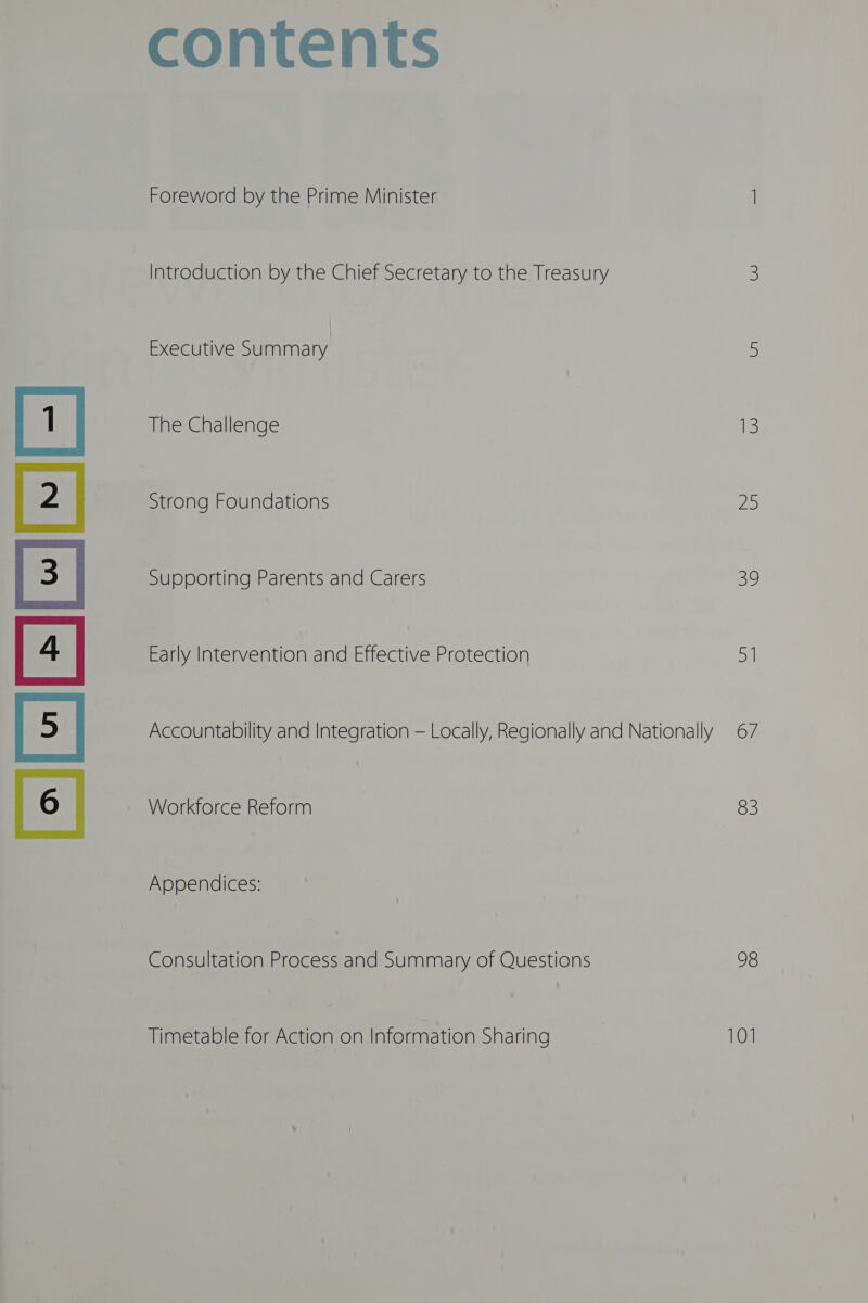 ele] contents Foreword by the Prime Minister 1 Introduction by the Chief Secretary to the Treasury 3 The Challenge ie: Strong Foundations 25 Supporting Parents and Carers 59 Early Intervention and Effective Protection 51 Accountability and Integration — Locally, Regionally and Nationally 67 Workforce Reform 83 Appendices: Consultation Process and Summary of Questions 98 Timetable for Action on Information Sharing 101