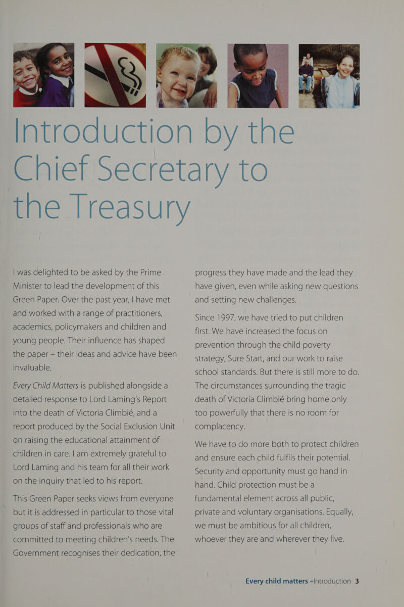  | was delighted to be asked by the Prime Minister to lead the development of this Green Paper. Over the past year, | have met and worked with a range of practitioners, academics, policymakers and children and young people. Their influence has shaped the paper — their ideas and advice have been invaluable. Every Child Matters is published alongside a detailed response to Lord Laming’s Report into the death of Victoria Climbié, and a report produced by the Social Exclusion Unit on raising the educational attainment of children in care. | am extremely grateful to Lord Laming and his team for all their work on the inquiry that led to his report. This Green Paper seeks views from everyone but it is addressed in particular to those vital groups of staff and professionals who are committed to meeting children’s needs. The Government recognises their dedication, the progress they have made and the lead they have given, even while asking new questions and setting new challenges. Since 1997, we have tried to put children  first. We have increased the focus on prevention through the child poverty strategy, Sure Start, and our work to raise school standards. But there is still more to do. The circumstances surrounding the tragic death of Victoria Climbié bring home only too powerfully that there is no room for complacency. We have to do more both to protect children and ensure each child fulfils their potential. Security and opportunity must go hand in hand. Child protection must be a fundamental element across all public, private and voluntary organisations. Equally, we must be ambitious for all children, whoever they are and wherever they live.