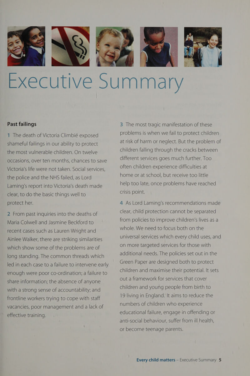   Past failings 1 The death of Victoria Climbié exposed shameful failings in our ability to protect the most vulnerable children. On twelve occasions, over ten months, chances to save Victoria's life were not taken. Social services, the police and the NHS failed, as Lord Laming’s report into Victoria's death made clear, to do the basic things well to protect her. 2 From past inquiries into the deaths of Maria Colwell and Jasmine Beckford to recent cases such as Lauren Wright and Ainlee Walker, there are striking similarities which show some of the problems are of long standing. The common threads which led in each case to a failure to intervene early enough were poor co-ordination; a failure to share information; the absence of anyone with a strong sense of accountability; and frontline workers trying to cope with staff vacancies, poor management and a lack of effective training.   3 The most tragic manifestation of these problems is when we fail to protect children at risk of harm or neglect. But the problem of children falling through the cracks between different services goes much further. Too often children experience difficulties at home or at school, but receive too little help too late, once problems have reached crisis Point. 4 As Lord Laming’s recommendations made clear, child protection cannot be separated from policies to improve children’s lives as a whole. We need to focus both on the universal services which every child uses, and on more targeted services for those with additional needs. The policies set out in the Green Paper are designed both to protect  children and maximise their potential. It sets out a framework for services that cover children and young people from birth to 19 living in England. It aims to reduce the numbers of children who experience educational failure, engage in offending or anti-social behaviour, suffer from ill health, or become teenage parents.