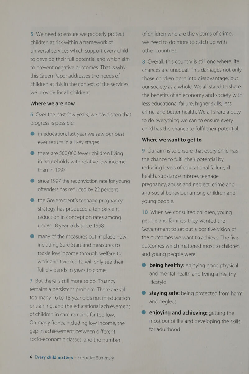 5 We need to ensure we properly protect children at risk within a framework of universal services which support every child to develop their full potential and which aim to prevent negative outcomes. That is why this Green Paper addresses the needs of children at risk in the context of the services we provide for all children. Where we are now 6 Over the past few years, we have seen that progress is possible: @ in education, last year we saw our best ever results in all key stages @ there are 500,000 fewer children living in households with relative low income than in 1997 ® since 1997 the reconviction rate for young offenders has reduced by 22 percent @® the Government's teenage pregnancy strategy has produced a ten percent reduction in conception rates among under 18 year olds since 1998 ® many of the measures put in place now, including Sure Start and measures to tackle low income through welfare to work and tax credits, will only see their full dividends in years to come. 7 But there is still more to do. Truancy remains a persistent problem. There are still too many 16 to 18 year olds not in education or training, and the educational achievement of children in care remains far too low. On many fronts, including low income, the gap in achievement between different socio-economic classes, and the number 6 Every child matters — Executive Summary of children who are the victims of crime, we need to do more to catch up with other countries. 8 Overall, this country is still one where life chances are unequal. This damages not only those children born into disadvantage, but our society as a whole. We all stand to share the benefits of an economy and society with less educational failure, higher skills, less crime, and better health. We all share a duty to do everything we can to ensure every child has the chance to fulfil their potential. Where we want to get to 9 Our aim is to ensure that every child has the chance to fulfil their potential by reducing levels of educational failure, ill health, substance misuse, teenage pregnancy, abuse and neglect, crime and anti-social behaviour among children and young people. 10 When we consulted children, young people and families, they wanted the Government to set out a positive vision of the outcomes we want to achieve. The five outcomes which mattered most to children and young people were: ® being healthy: enjoying good physical and mental health and living a healthy lifestyle ® staying safe: being protected from harm and neglect ® enjoying and achieving: getting the most out of life and developing the skills for adulthood