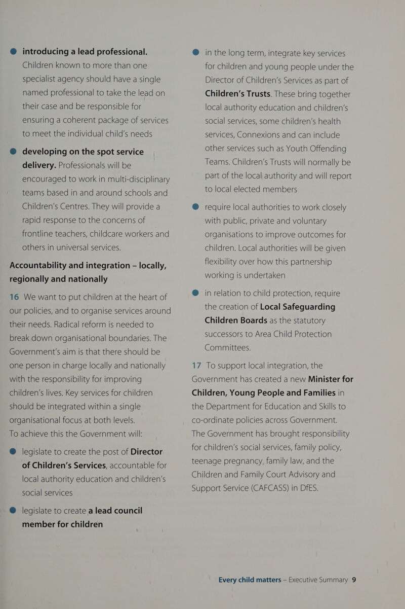 @ introducing a lead professional. Children known to more than one specialist agency should have a single named professional to take the lead on their case and be responsible for ensuring a coherent package of services to meet the individual child’s needs @ developing on the spot service delivery. Professionals will be encouraged to work in multi-disciplinary teams based in and around schools and Children’s Centres. They will provide a rapid response to the concerns of frontline teachers, childcare workers and others in universal services. Accountability and integration — locally, regionally and nationally 16 We want to put children at the heart of Our policies, and to organise services around their needs. Radical reform is needed to break down organisational boundaries. The Government's aim is that there should be one person in charge locally and nationally with the responsibility for improving children’s lives. Key services for children should be integrated within a single organisational focus at both levels. To achieve this the Government will: @ legislate to create the post of Director of Children’s Services, accountable for local authority education and children’s social services @ legislate to create a lead council member for children ® in the long term, integrate key services for children and young people under the Director of Children’s Services as part of Children’s Trusts. These bring together local authority education and children’s social services, some children’s health services, Connexions and can include other services such as Youth Offending Teams. Children’s Trusts will normally be part of the local authority and will report to local elected members ® require local authorities to work closely with public, private and voluntary organisations to improve outcomes for children. Local authorities will be given flexibility over how this partnership working is undertaken @ in relation to child protection, require the creation of Local Safeguarding Children Boards as the statutory successors to Area Child Protection Committees. 17 To support local integration, the Government has created a new Minister for Children, Young People and Families in the Department for Education and Skills to co-ordinate policies across Government. The Government has brought responsibility for children’s social services, family policy, teenage pregnancy, family law, and the Children and Family Court Advisory and Support Service (CAFCASS) in DfES.