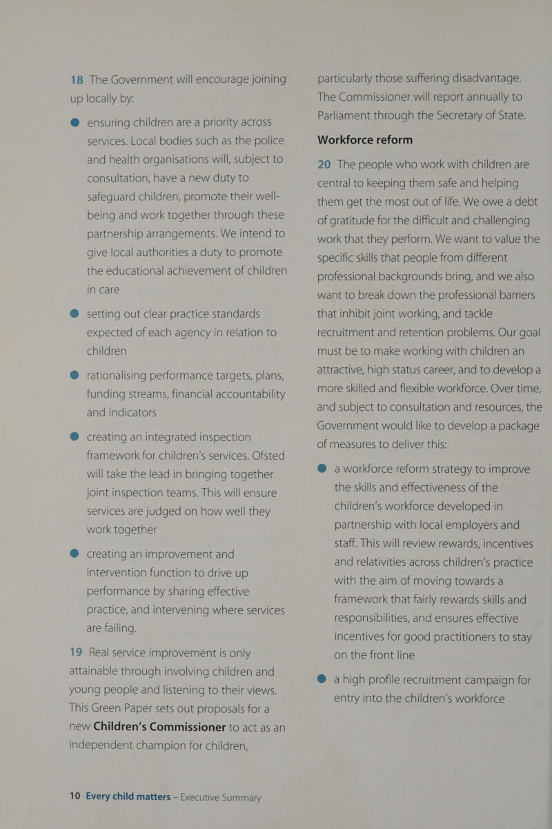 18 The Government will encourage joining up locally by: @ ensuring children are a priority across services. Local bodies such as the police and health organisations will, subject to consultation, have a new duty to safeguard children, promote their well- being and work together through these partnership arrangements. We intend to give local authorities a duty to promote the educational achievement of children in care @ setting out clear practice standards expected of each agency in relation to children @ rationalising performance targets, plans, funding streams, financial accountability and indicators ® creating an integrated inspection framework for children’s services. Ofsted will take the lead in bringing together joint inspection teams. This will ensure services are judged on how well they work together ® creating an improvement and intervention function to drive up performance by sharing effective practice, and intervening where services are failing. 19 Real service improvement is only attainable through involving children and young people and listening to their views. This Green Paper sets out proposals for a new Children’s Commissioner to act as an independent champion for children, 10 Every child matters — Executive Summary particularly those suffering disadvantage. The Commissioner will report annually to Parliament through the Secretary of State. Workforce reform 20 The people who work with children are central to keeping them safe and helping them get the most out of life. We owe a debt of gratitude for the difficult and challenging work that they perform. We want to value the specific skills that people from different professional backgrounds bring, and we also want to break down the professional barriers that inhibit joint working, and tackle recruitment and retention problems. Our goal must be to make working with children an attractive, high status career, and to develop a more skilled and flexible workforce. Over time, and subject to consultation and resources, the Government would like to develop a package of measures to deliver this: @ a workforce reform strategy to improve the skills and effectiveness of the children’s workforce developed in partnership with local employers and staff. This will review rewards, incentives and relativities across children’s practice with the aim of moving towards a framework that fairly rewards skills and responsibilities, and ensures effective incentives for good practitioners to stay on the front line ® a high profile recruitment campaign for entry into the children’s workforce