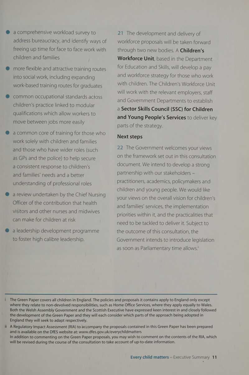 a comprehensive workload survey to address bureaucracy, and identify ways of freeing up time for face to face work with children and families more flexible and attractive training routes into social work, including expanding work-based training routes for graduates common occupational standards across children’s practice linked to modular qualifications which allow workers to move between jobs more easily a common core of training for those who work solely with children and families and those who have wider roles (such as GPs and the police) to help secure a consistent response to children’s and families’ needs and a better understanding of professional roles a review undertaken by the Chief Nursing Officer of the contribution that health visitors and other nurses and midwives can make for children at risk a leadership development programme to foster high calibre leadership. 21 The development and delivery of workforce proposals will be taken forward through two new bodies. A Children’s Workforce Unit, based in the Department for Education and Skills, will develop a pay and workforce strategy for those who work with children. The Children’s Workforce Unit will work with the relevant employers, staff and Government Departments to establish a Sector Skills Council (SSC) for Children and Young People’s Services to deliver key parts of the strategy. Next steps 22 The Government welcomes your views on the framework set out in this consultation document. We intend to develop a strong partnership with our stakeholders — practitioners, academics, policymakers and children and young people. We would like your views on the overall vision for children’s and families’ services, the implementation priorities within it, and the practicalities that need to be tackled to deliver it. Subject to the outcome of this consultation, the Government intends to introduce legislation as soon as Parliamentary time allows.  England they will seek to adapt respectively.