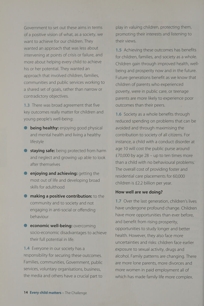 of a positive vision of what, as a society, we want to achieve for our children. They wanted an approach that was less about intervening at points of crisis or failure, and more about helping every child to achieve his or her potential. They wanted an approach that involved children, families, communities and public services working to a shared set of goals, rather than narrow or contradictory objectives. 1.3 There was broad agreement that five key outcomes really matter for children and  young people's well-being: @ being healthy: enjoying good physical and mental health and living a healthy lifestyle ®@ staying safe: being protected from harm and neglect and growing up able to look after themselves ® enjoying and achieving: getting the most out of life and developing broad skills for adulthood ® making a positive contribution: to the community and to society and not engaging in anti-social or offending behaviour ® economic well-being: overcoming socio-economic disadvantages to achieve their full potential in life. 1.4 Everyone in our society has a responsibility for securing these outcomes. Families, communities, Government, public services, voluntary organisations, business, the media and others have a crucial part to 14 Every child matters — The Challenge promoting their interests and listening to their views. 1.5 Achieving these outcomes has benefits for children, families, and society as a whole. Children gain through improved health, well- being and prosperity now and in the future. Future generations benefit as we know that children of parents who experienced poverty, were in public care, or teenage parents are more likely to experience poor outcomes than their peers. 1.6 Society as a whole benefits through reduced spending on problems that can be avoided and through maximising the contribution to society of all citizens. For instance, a child with a conduct disorder at age 10 will cost the public purse around £70,000 by age 28 — up to ten times more than a child with no behavioural problems.’ The overall cost of providing foster and residential care placements for 60,000 children is £2.2 billion per year. How well are we doing? 1.7 Over the last generation, children’s lives have undergone profound change. Children have more opportunities than ever before, and benefit from rising prosperity, opportunities to study longer and better health. However, they also face more uncertainties and risks: children face earlier exposure to sexual activity, drugs and alcohol. Family patterns are changing. There are more lone parents, more divorces and more women in paid employment all of which has made family life more complex.