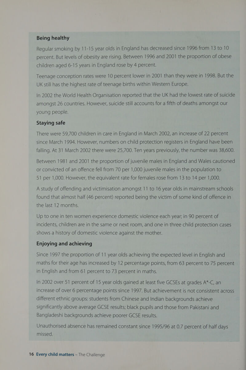 Being healthy Regular smoking by 11-15 year olds in England has decreased since 1996 from 13 to 10 percent. But levels of obesity are rising. Between 1996 and 2001 the proportion of obese children aged 6-15 years in England rose by 4 percent. Teenage conception rates were 10 percent lower in 2001 than they were in 1998. But the UK still has the highest rate of teenage births within Western Europe. In 2002 the World Health Organisation reported that the UK had the lowest rate of suicide amongst 26 countries. However, suicide still accounts for a fifth of deaths amongst our young people. Staying safe There were 59,700 children in care in England in March 2002, an increase of 22 percent since March 1994. However, numbers on child protection registers in England have been falling. At 31 March 2002 there were 25,700. Ten years previously, the number was 38,600. Between 1981 and 2001 the proportion of juvenile males in England and Wales cautioned or convicted of an offence fell from 70 per 1,000 juvenile males in the population to 51 per 1,000. However, the equivalent rate for females rose from 13 to 14 per 1,000. A study of offending and victimisation amongst 11 to 16 year olds in mainstream schools found that almost half (46 percent) reported being the victim of some kind of offence in the last 12 months. Up to one in ten women experience domestic violence each year; in 90 percent of incidents, children are in the same or next room, and one in three child protection cases shows a history of domestic violence against the mother. Enjoying and achieving Since 1997 the proportion of 11 year olds achieving the expected level:in English and maths for their age has increased by 12 percentage points, from 63 percent to 75 percent in English and from 61 percent to 73 percent in maths. In 2002 over 51 percent of 15 year olds gained at least five GCSEs at grades A*-C, an increase of over 6 percentage points since 1997. But achievement is not consistent across different ethnic groups: students from Chinese and Indian backgrounds achieve significantly above average GCSE results; black pupils and those from Pakistani and Bangladeshi backgrounds achieve poorer GCSE results. Unauthorised absence has remained constant since 1995/96 at 0.7 percent of half days missed.