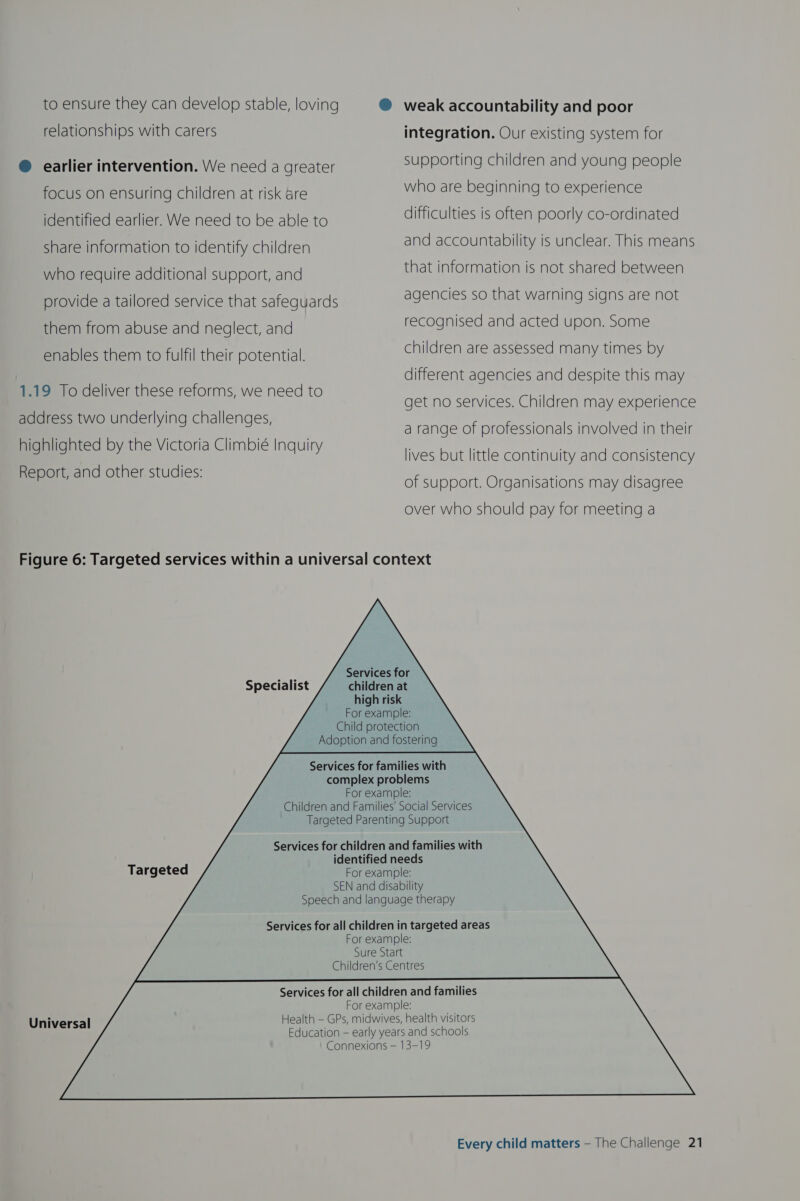 to ensure they can develop stable, loving ® weak accountability and poor relationships with carers integration. Our existing system for ® earlier intervention. We need a greater supporting children and young people focus on ensuring children at risk are who are beginning to experience identified earlier. We need to be able to difficulties is often poorly co-ordinated share information to identify children and accountability is unclear. This means who require additional support, and that information is not shared between provide a tailored service that safequards agencies so that warning signs are not them from abuse and neglect, and recognised and acted upon. some enables them to fulfil their potential. children are assessed many times by different agencies and despite this may 1.19 To deliver these reforms, we need to . get no services. Children may experience address two underlyi hall a ‘ ey : : ea | a range of professionals involved in their highlighted by the Victoria Climbieé Inquiry lives but little continuity and consistency Report, and other studies: Mek of support. Organisations may disagree over who should pay for meeting a Figure 6: Targeted services within a universal context                               Services for children at high risk For example: Child protection Adoption and fostering Specialist Services for families with complex problems For example: Children and Families’ Social Services Targeted Parenting Support Services for children and families with identified needs For example: SEN and disability Speech and language therapy Targeted Services for all children in targeted areas For example: Sure Start Children’s Centres Services for all children and families For example: Health — GPs, midwives, health visitors Education — early years and schools Connexions — 13-19 Universal
