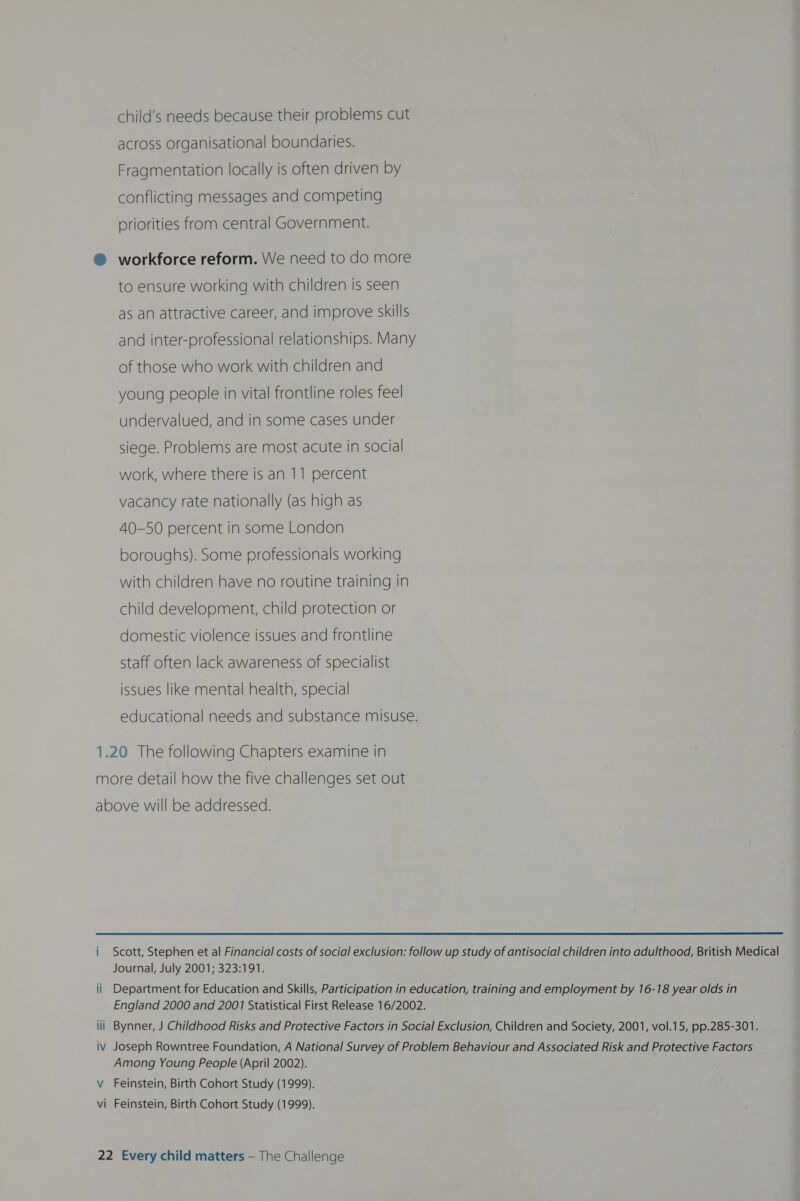 child’s needs because their problems cut across organisational boundaries. Fragmentation locally is often driven by conflicting messages and competing priorities from central Government. @ workforce reform. We need to do more to ensure working with children is seen as an attractive career, and improve skills and inter-professional relationships. Many of those who work with children and young people in vital frontline roles feel undervalued, and in some cases under siege. Problems are most acute in social work, where there is an 11 percent vacancy rate nationally (as high as 40-50 percent in some London boroughs). Some professionals working with children have no routine training in child development, child protection or domestic violence issues and frontline staff often lack awareness of specialist issues like mental health, special educational needs and substance misuse. 1.20 The following Chapters examine in more detail how the five challenges set out above will be addressed.  i Scott, Stephen et al Financial costs of social exclusion: follow up study of antisocial children into adulthood, British Medical Journal, July 2001; 323:191. ii Department for Education and Skills, Participation in education, training and employment by 16-18 year olds in England 2000 and 2001 Statistical First Release 16/2002. Bynner, J Childhood Risks and Protective Factors in Social Exclusion, Children and Society, 2001, vol.15, pp.285-301. iv Joseph Rowntree Foundation, A National Survey of Problem Behaviour and Associated Risk and Protective Factors Among Young People (April 2002). V Feinstein, Birth Cohort Study (1999). vi Feinstein, Birth Cohort Study (1999).