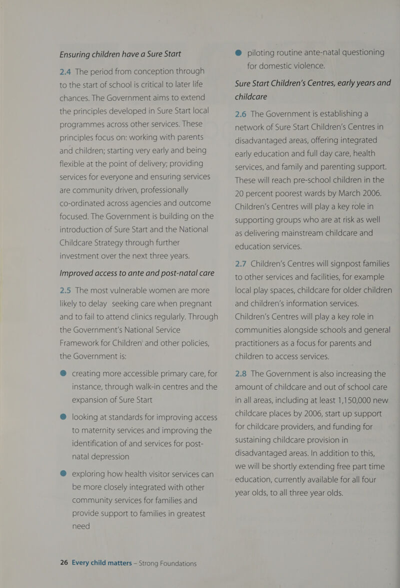 Ensuring children have a Sure Start 2.4 The period from conception through to the start of school is critical to later life chances. The Government aims to extend the principles developed in Sure Start local programmes across other services. These principles focus on: working with parents and children; starting very early and being flexible at the point of delivery; providing services for everyone and ensuring services are community driven, professionally co-ordinated across agencies and outcome focused. The Government is building on the introduction of Sure Start and the National Childcare Strategy through further investment over the next three years. Improved access to ante and post-natal care 2.5 The most vulnerable women are more likely to delay seeking care when pregnant and to fail to attend clinics regularly. Through  the Government's National Service Framework for Children’ and other policies, the Government is: ® creating more accessible primary care, for instance, through walk-in centres and the expansion of Sure Start ® looking at standards for improving access to maternity services and improving the identification of and services for post- natal depression ® exploring how health visitor services can be more closely integrated with other community services for families and provide support to families in greatest need 26 Every child matters — Strong Foundations @ piloting routine ante-natal questioning for domestic violence. Sure Start Children’s Centres, early years and childcare 2.6 The Government is establishing a network of Sure Start Children’s Centres in disadvantaged areas, offering integrated early education and full day care, health services, and family and parenting support. These will reach pre-school children in the 20 percent poorest wards by March 2006. Children’s Centres will play a key role in supporting groups who are at risk as well as delivering mainstream childcare and education services. 2.7 Children’s Centres will signpost families to other services and facilities, for example local play spaces, childcare for older children and children’s information services. Children’s Centres will play a key role in communities alongside schools and general practitioners as a focus for parents and children to access services. 2.8 The Government is also increasing the amount of childcare and out of school care in all areas, including at least 1,150,000 new childcare places by 2006, start up support for childcare providers, and funding for sustaining childcare provision in disadvantaged areas. In addition to this, we will be shortly extending free part time education, currently available for all four year olds, to all three year olds.