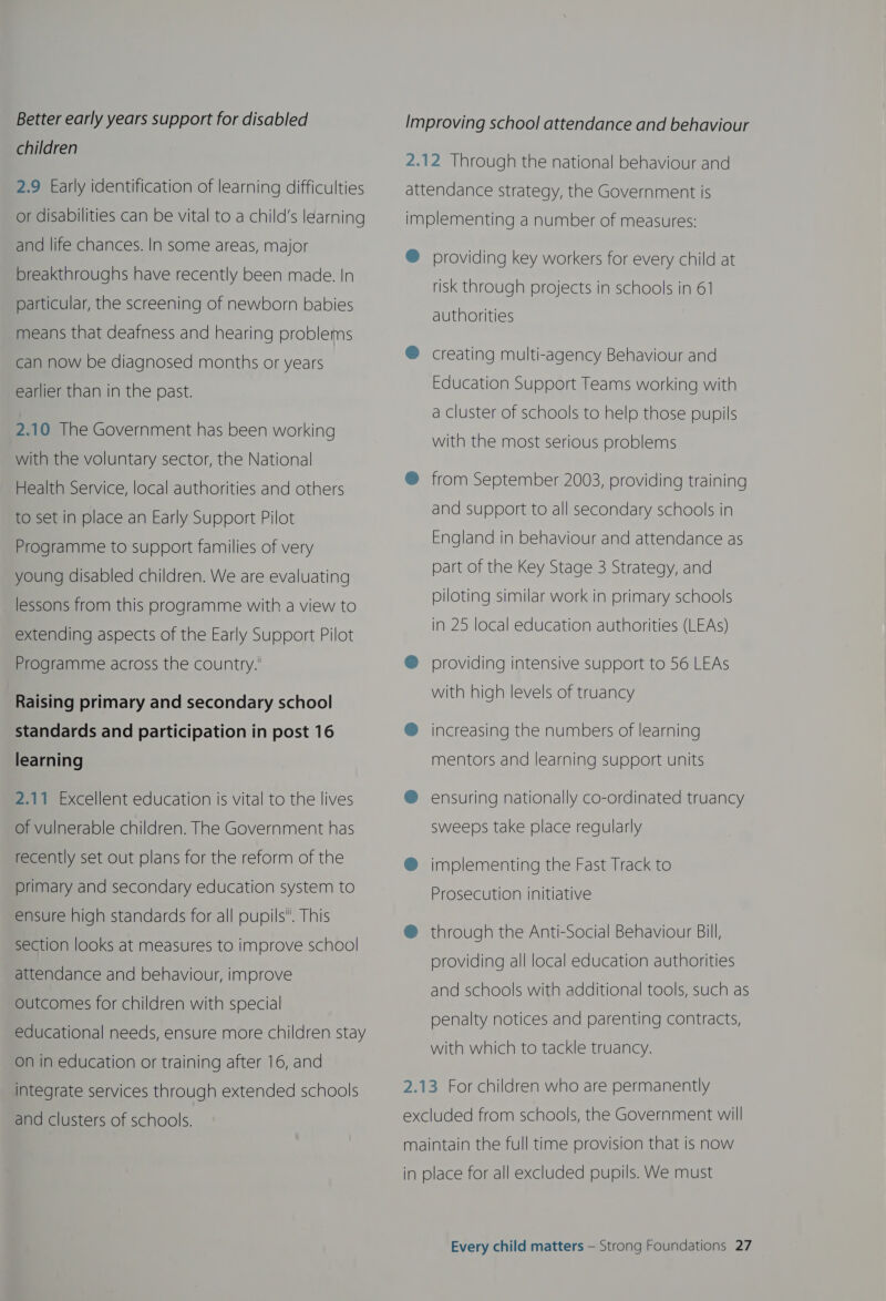 Better early years support for disabled children 2.9 Early identification of learning difficulties or disabilities can be vital to a child's learning and life chances. In some areas, major breakthroughs have recently been made. In particular, the screening of newborn babies means that deafness and hearing problems can now be diagnosed months or years earlier than in the past. 2.10 The Government has been working with the voluntary sector, the National Health Service, local authorities and others to set in place an Early Support Pilot Programme to support families of very young disabled children. We are evaluating lessons from this programme with a view to extending aspects of the Early Support Pilot Programme across the country. Raising primary and secondary school standards and participation in post 16 learning 2.11 Excellent education is vital to the lives of vulnerable children. The Government has recently set out plans for the reform of the primary and secondary education system to ensure high standards for all pupils. This section looks at measures to improve school attendance and behaviour, improve outcomes for children with special educational needs, ensure more children stay on in education or training after 16, and integrate services through extended schools and clusters of schools. Improving school attendance and behaviour 2.12 Through the national behaviour and attendance strategy, the Government is implementing a number of measures: ®@ providing key workers for every child at risk through projects in schools in 61 authorities ® creating multi-agency Behaviour and Education Support Teams working with a cluster of schools to help those pupils with the most serious problems @ from September 2003, providing training and support to all secondary schools in England in behaviour and attendance as part of the Key Stage 3 Strategy, and piloting similar work in primary schools in 25 local education authorities (LEAs) ®@ providing intensive support to 56 LEAs with high levels of truancy @ increasing the numbers of learning mentors and learning support units ® ensuring nationally co-ordinated truancy sweeps take place regularly ® implementing the Fast Track to Prosecution initiative @® through the Anti-Social Behaviour Bill, providing all local education authorities and schools with additional tools, such as penalty notices and parenting contracts, with which to tackle truancy. 2.13 For children who are permanently excluded from schools, the Government will maintain the full time provision that is now in place for all excluded pupils. We must